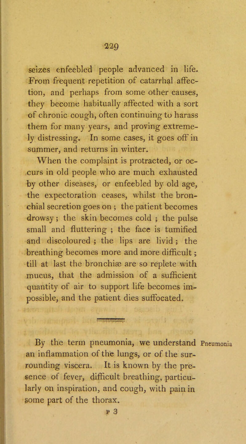 seizes enfeebled people advanced in life. From frequent repetition of catarrhal affec- tion, and perhaps from some other causes, they become habitually affected with a sort of chronic cough, often continuing to harass them for many years, and proving extreme- ly distressing. In some cases, it goes off in summer, and returns in winter. When the complaint is protracted, or oc- curs in old people who are much exhausted by other diseases, or enfeebled by old age, the expectoration ceases, whilst the bron- chial secretion goes on ; the patient becomes drowsy; the skin becomes cold ; the pulse small and fluttering ; the face is tumified and discoloured ; the lips are livid; the breathing becomes more and more difficult; till at last the bronchiae are so replete with mucus, that the admission of a sufficient quantity of air to support life becomes im- possible, and the patient dies suffocated. By the term pneumonia, we understand Pneumonia an inflammation of the lungs, or of the sur- rounding viscera. It is known by the pre- sence of fever, difficult breathing, particu- larly on inspiration, and cough, with pain in gome part of the thorax.