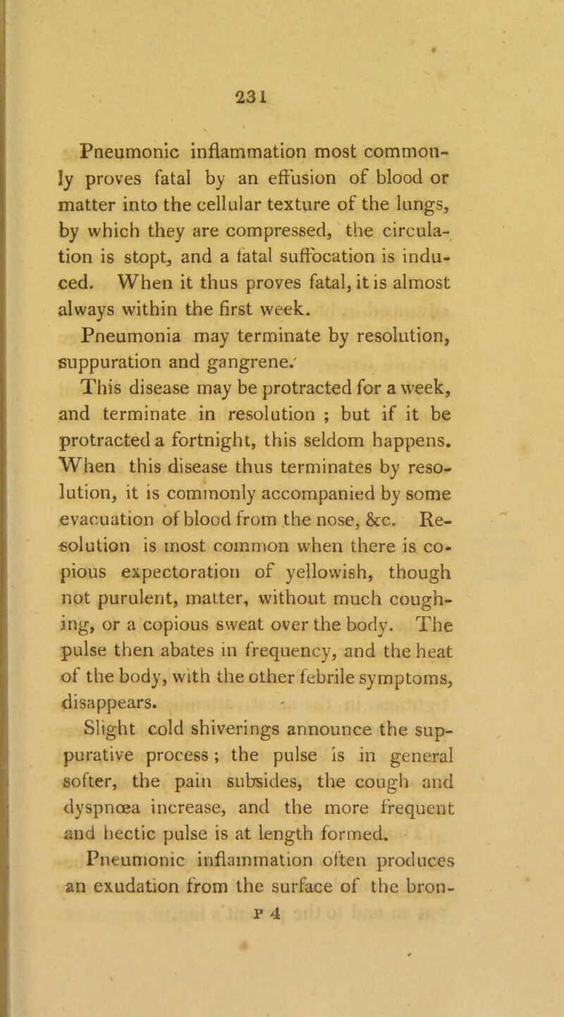 Pneumonic inflammation most common- ly proves fatal by an effusion of blood or matter into the cellular texture of the lungs, by which they are compressed, the circula- tion is stopt, and a fatal suffocation is indu- ced. When it thus proves fatal, it is almost always within the first week. Pneumonia may terminate by resolution, suppuration and gangrene.' This disease may be protracted for a week, and terminate in resolution ; but if it be protracted a fortnight, this seldom happens. When this disease thus terminates by reso- lution, it is commonly accompanied by some evacuation of blood from the nose, &c. Re- solution is most common when there is co- pious expectoration of yellowish, though not purulent, matter, without much cough- ing, or a copious sweat over the body. The pulse then abates in frequency, and the heat of the body, with the other febrile symptoms, disappears. Slight cold shiverings announce the sup- purative process; the pulse is in general softer, the pain subsides, the cough and dyspnoea increase, and the more frequent and hectic pulse is at length formed. Pneumonic inflammation often produces an exudation from the surface of the bron-