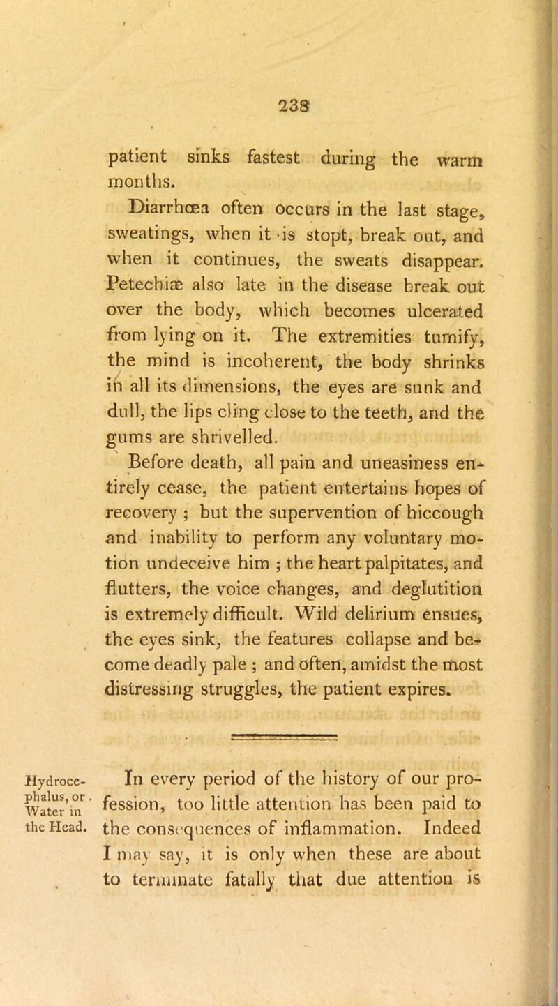 Hydroce- phalus, or Water in the Head. patient sinks fastest during the warm months. Diarrhoea often occurs in the last stage, sweatings, when it is stopt, break out, and when it continues, the sweats disappear. Petecbiae also late in the disease break out over the body, which becomes ulcerated from lying on it. The extremities turnify, the mind is incoherent, the body shrinks in all its dimensions, the eyes are sunk and dull, the lips cling close to the teeth, and the gums are shrivelled. Before death, all pain and uneasiness en- tirely cease, the patient entertains hopes of recovery ; but the supervention of hiccough and inability to perform any voluntary mo- tion undeceive him ; the heart palpitates, and flutters, the voice changes, and deglutition is extremely difficult. Wild delirium ensues, the eyes sink, the features collapse and be- come deadly pale ; and often, amidst the most distressing struggles, the patient expires. In every period of the history of our pro- fession, too little attention has been paid to the consequences of inflammation. Indeed I max say, it is only when these are about to terminate fatally that due attention is
