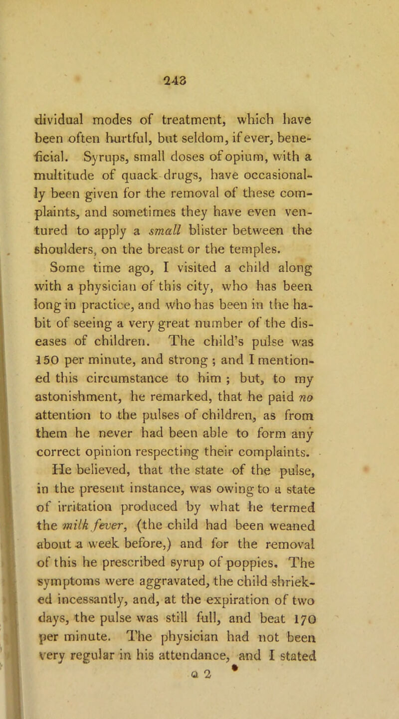 dividual modes of treatment, which have been often hurtful, but seldom, if ever, bene- ficial. Syrups, small doses of opium, with a multitude of quack drugs, have occasional- ly been given for the removal of these com- plaints, and sometimes they have even ven- tured to apply a small blister between the shoulders, on the breast or the temples. Some time ago, I visited a child along with a physician of this city, who has been long in practice, and who has been in the ha- bit of seeing a very great number of the dis- eases of children. The child’s pulse was i50 per minute, and strong ; and I mention- ed this circumstance to him ; but, to my astonishment, he remarked, that he paid no attention to the pulses of children, as from them he never had been able to form any correct opinion respecting their complaints. He believed, that the state of the pulse, in the present instance, was owing to a state of irritation produced by what he termed the milk fever, (the child had been weaned about a week before,) and for the removal of this he prescribed syrup of poppies. The symptoms were aggravated, the child shriek- ed incessantly, and, at the expiration of two clays, the pulse was still full, and beat 170 per minute. The physician had not been very regular in his attendance, and I stated