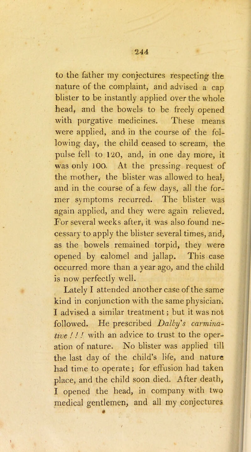 to the father my conjectures respecting the nature of the complaint, and advised a cap blister to be instantly applied over the whole head, and the bowels to be freely opened with purgative medicines. These means were applied, and in the course of the fol- lowing day, the child ceased to scream, the pulse fell to 120, and, in one day more, it was only 100. At the pressing request of the mother, the blister was allowed to heal, and in the course of a few days, all the for- mer symptoms recurred. The blister was again applied, and they were again relieved. Tor several weeks after, it was also found ne- cessary to apply the blister several times, and, as the bowels remained torpid, they were opened by calomel and jallap. This case occurred more than a year ago, and the child is now perfectly well. Lately I attended another case of the same kind in conjunction with the same physician. I advised a similar treatment; but it was not followed. He prescribed Dalby's carmina- tive ! ! ! with an advice to trust to the oper- ation of nature. No blister was applied till the last day of the child’s life, and nature had time to operate; for effusion had taken place, and the child soon died. After death, I opened the head, in company with two medical gentlemen, and all my conjectures