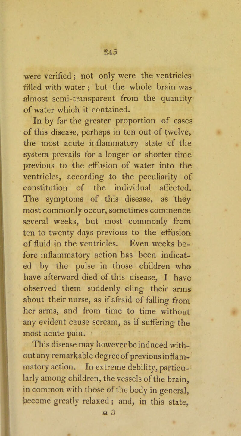 were verified ; not only were the ventricles filled with water ; bat the whole brain was almost semi-transparent from the quantity of water which it contained. In by far the greater proportion of cases of this disease, perhaps in ten out of twelve, the most acute inflammatory state of the system prevails for a longer or shorter time previous to the effusion of water into the ventricles, according to the peculiarity of constitution of the individual affected. The symptoms of this disease, as they most commonly occur, sometimes commence several weeks, but most commonly from ten to twenty days previous to the effusion of fluid in the ventricles. Even weeks be- fore inflammatory action has been indicat- ed by the pulse in those children who have afterward died of this disease, I have observed them suddenly cling their arms about their nurse, as if afraid of falling from her arms, and from time to time without any evident cause scream, as if suffering the most acute paini This disease may however be induced with- out any remarkable degree of previous inflam- matory action. In extreme debility, particu- larly among children, the vessels of the brain, in common with those of the body in general, become greatly relaxed ; and, in this state, a 3