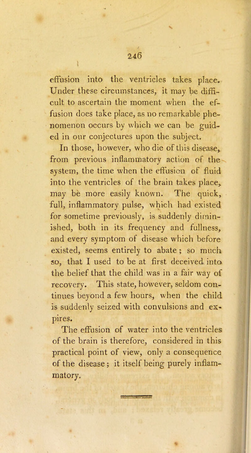 N effusion into the ventricles takes place. Under these circumstances, it may be diffi- cult to ascertain the moment when the ef- fusion does take place, as no remarkable phe- nomenon occurs by which we can be guid- ed in our conjectures upon the subject. In those, however, who die of this disease, from previous inflammatory action of the system, the time when the effusion of fluid into the ventricles of the brain takes place, may be more easily known. The quick, full, inflammatory pulse, which had existed for sometime previously, is suddenly dimin- ished, both in its frequency and fullness, and every symptom of disease which before existed, seems entirely to abate ; so much so, that I used to be at first deceived into, the belief that the child was in a fair way of recovery. This state, however, seldom con- tinues beyond a few hours, when the child is suddenly seized with convulsions and ex- pires. The effusion of water into the ventricles of the brain is therefore, considered in this practical point of view, only a consequence of the disease; it itself being purely inflam- matory.