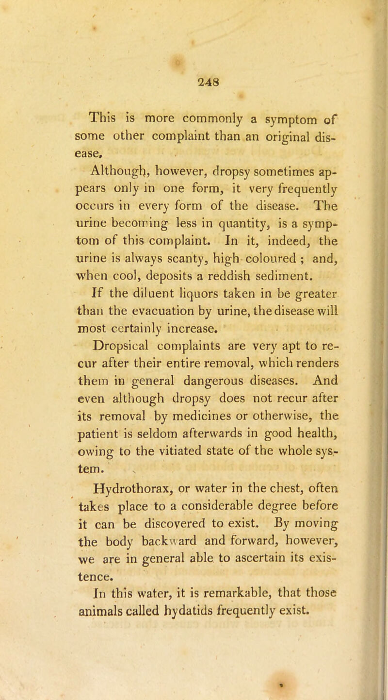 This is more commonly a symptom of some other complaint than an original dis- ease. Although, however, dropsy sometimes ap- pears only in one form, it very frequently occurs in every form of the disease. The urine becoming less in quantity, is a symp- tom of this complaint. In it, indeed, the urine is always scanty, high coloured ; and, when cool, deposits a reddish sediment. If the diluent liquors taken in be greater than the evacuation by urine, the disease will most certainly increase. Dropsical complaints are very apt to re- cur after their entire removal, which renders them in general dangerous diseases. And even although dropsy does not recur after its removal by medicines or otherwise, the patient is seldom afterwards in good health, owing to the vitiated state of the whole sys- tem. Hydrothorax, or water in the chest, often takes place to a considerable degree before it can be discovered to exist. By moving the body backward and forward, however, we are in general able to ascertain its exis- tence. In this water, it is remarkable, that those animals called hydatids frequently exist.