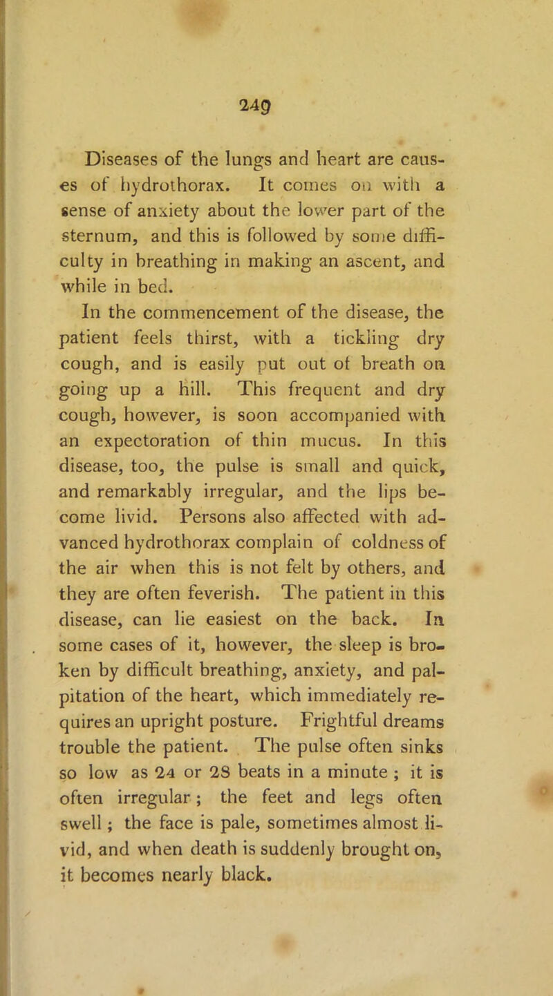24g Diseases of the lungs and heart are caus- es of hydrothorax. It comes on with a sense of anxiety about the lower part of the sternum, and this is followed by some diffi- culty in breathing in making an ascent, and while in bed. In the commencement of the disease, the patient feels thirst, with a tickling dry cough, and is easily put out ot breath on. going up a hill. This frequent and dry cough, however, is soon accompanied with an expectoration of thin mucus. In tills disease, too, the pulse is small and quick, and remarkably irregular, and the lips be- come livid. Persons also affected with ad- vanced hydrothorax complain of coldness of the air when this is not felt by others, and they are often feverish. The patient in this disease, can lie easiest on the back. In some cases of it, however, the sleep is bro- ken by difficult breathing, anxiety, and pal- pitation of the heart, which immediately re- quires an upright posture. Frightful dreams trouble the patient. The pulse often sinks so low as 24 or 28 beats in a minute ; it is often irregular; the feet and legs often swell; the face is pale, sometimes almost li- vid, and when death is suddenly brought on, it becomes nearly black.