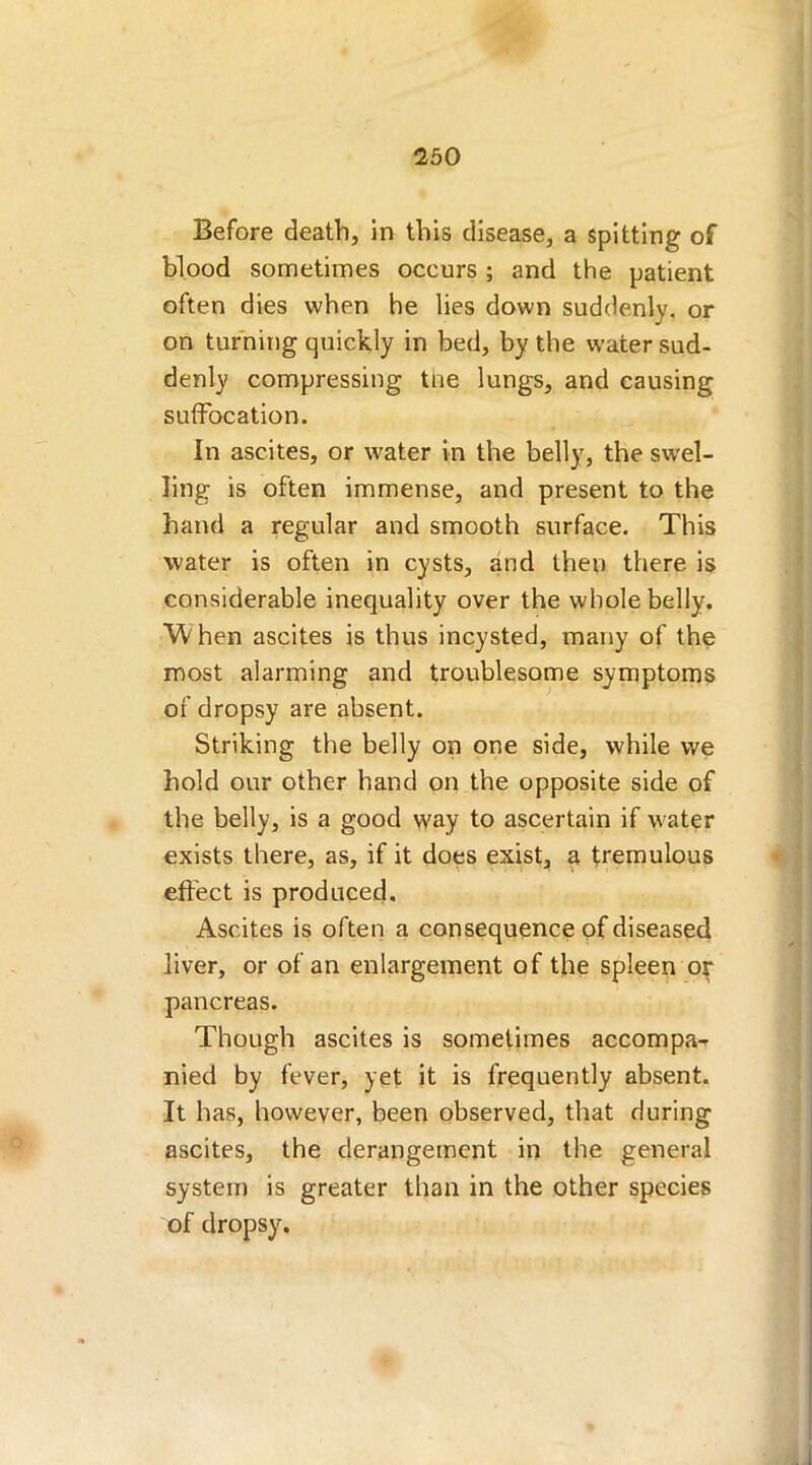 Before death, in this disease, a spitting of blood sometimes occurs ; and the patient often dies when he lies down suddenly, or on turning quickly in bed, by the water sud- denly compressing tne lungs, and causing suffocation. In ascites, or water in the belly, the swel- ling is often immense, and present to the hand a regular and smooth surface. This water is often in cysts, and then there is considerable inequality over the whole belly. When ascites is thus incysted, many of the most alarming and troublesome symptoms of dropsy are absent. Striking the belly on one side, while we hold our other hand on the opposite side of the belly, is a good way to ascertain if water exists there, as, if it does exist, a tremulous effect is produced. Ascites is often a consequence of diseased liver, or of an enlargement of the spleen or pancreas. Though ascites is sometimes accompa- nied by fever, yet it is frequently absent. It has, however, been observed, that during ascites, the derangement in the general system is greater than in the other species of dropsy.