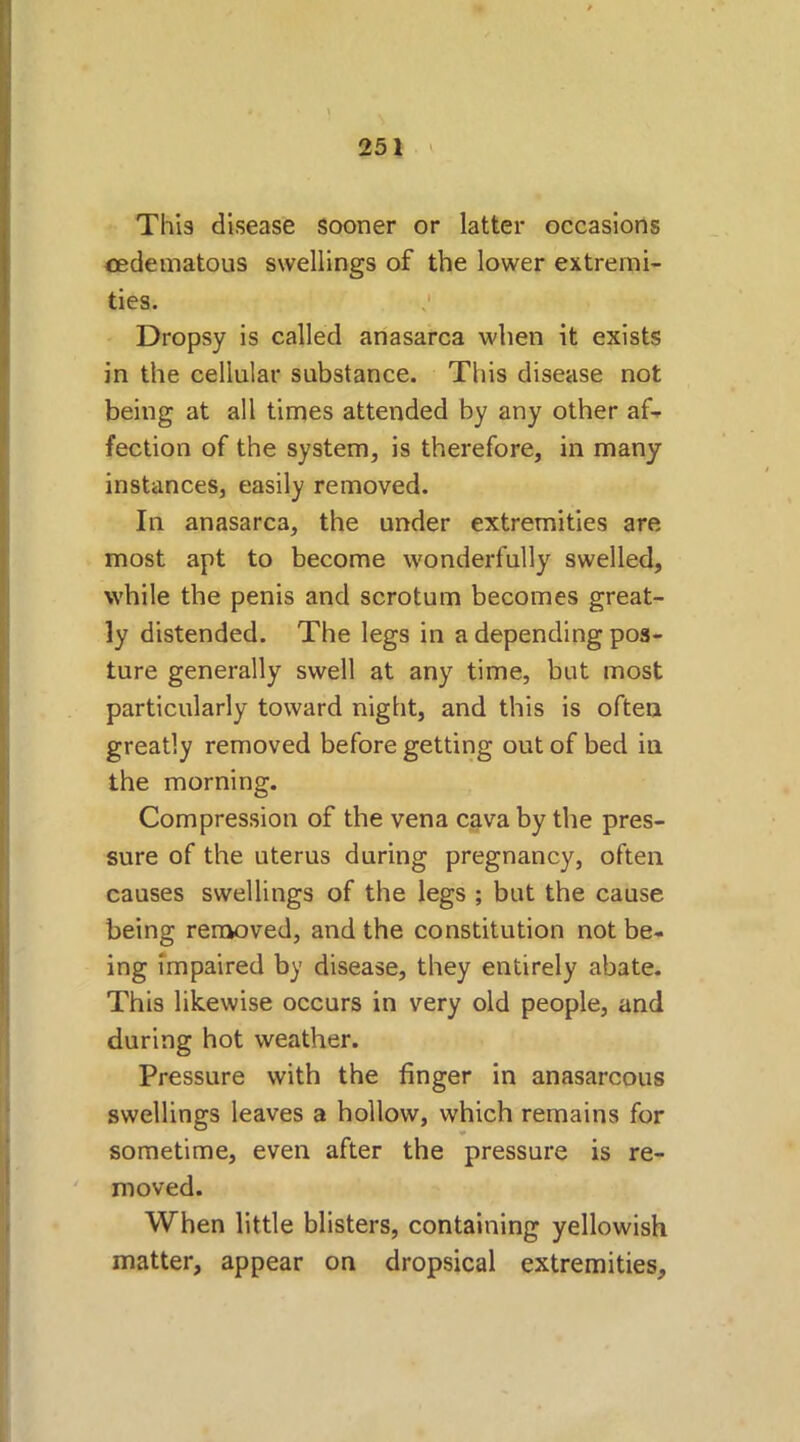 This disease sooner or latter occasions cedematous swellings of the lower extremi- ties. -s' Dropsy is called anasarca when it exists in the cellular substance. This disease not being at all times attended by any other af- fection of the system, is therefore, in many instances, easily removed. In anasarca, the under extremities are most apt to become wonderfully swelled, while the penis and scrotum becomes great- ly distended. The legs in a depending pos- ture generally swell at any time, but most particularly toward night, and this is often greatly removed before getting out of bed in the morning. Compression of the vena cava by the pres- sure of the uterus during pregnancy, often causes swellings of the legs ; but the cause being removed, and the constitution not be- ing impaired by disease, they entirely abate. This likewise occurs in very old people, and during hot weather. Pressure with the finger in anasarcous swellings leaves a hollow, which remains for sometime, even after the pressure is re- moved. When little blisters, containing yellowish matter, appear on dropsical extremities.