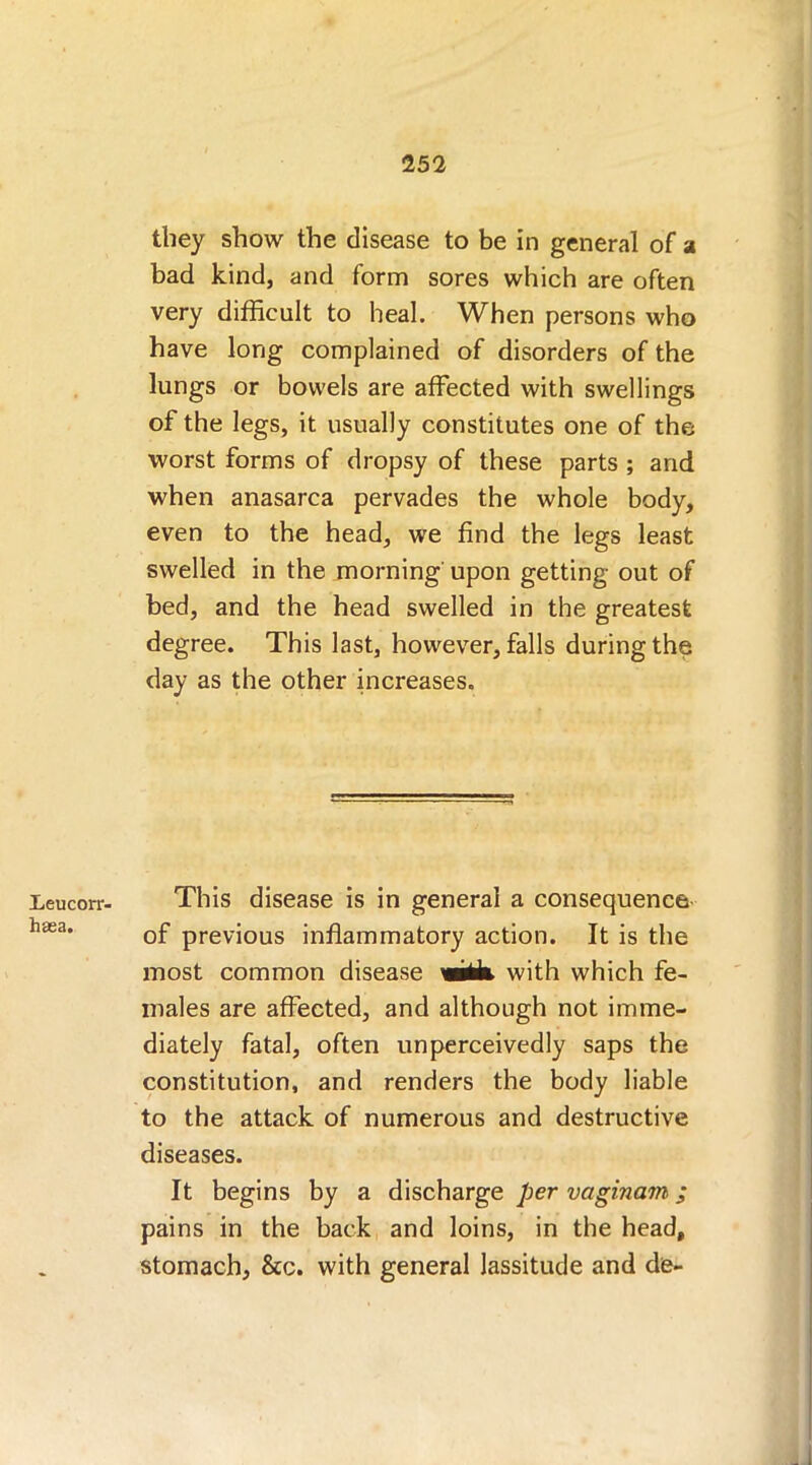 Leucorr- haea. they show the disease to be in general of a bad kind, and form sores which are often very difficult to heal. When persons who have long complained of disorders of the lungs or bowels are affected with swellings of the legs, it usually constitutes one of the worst forms of dropsy of these parts ; and when anasarca pervades the whole body, even to the head, we find the legs least swelled in the morning upon getting out of bed, and the head swelled in the greatest degree. This last, however, falls during the day as the other increases. This disease is in general a consequence of previous inflammatory action. It is the most common disease wUk with which fe- males are affected, and although not imme- diately fatal, often unperceivedly saps the constitution, and renders the body liable to the attack of numerous and destructive diseases. It begins by a discharge per vaginam; pains in the back and loins, in the head, stomach, &c. with general lassitude and de-