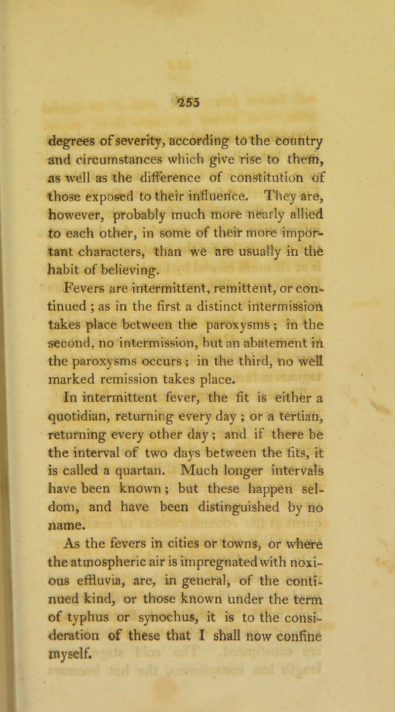 *255 degrees of severity, according to the country and circumstances which give rise to them, as well as the difference of constitution of those exposed to their influence. They are, however, probably much more nearly allied to each other, in some of their more impor- tant characters, than we are usually in the habit of believing. Fevers are intermittent, remittent, or con- tinued ; as in the first a distinct intermission takes place between the paroxysms; in the second, no intermission, but an abatement in the paroxysms occurs ; in the third, no well marked remission takes place. In intermittent fever, the fit is either a quotidian, returning every day ; or a tertian, returning every other day; and if there be the interval of two days between the fits, it is called a quartan. Much longer intervals have been known; but these happen sel- dom, and have been distinguished by no name. As the fevers in cities or towns, or where the atmospheric air is impregnated with noxi- ous effluvia, are, in general, of the conti- nued kind, or those known under the term of typhus or synochus, it is to the consi- deration of these that I shall now confine myself.