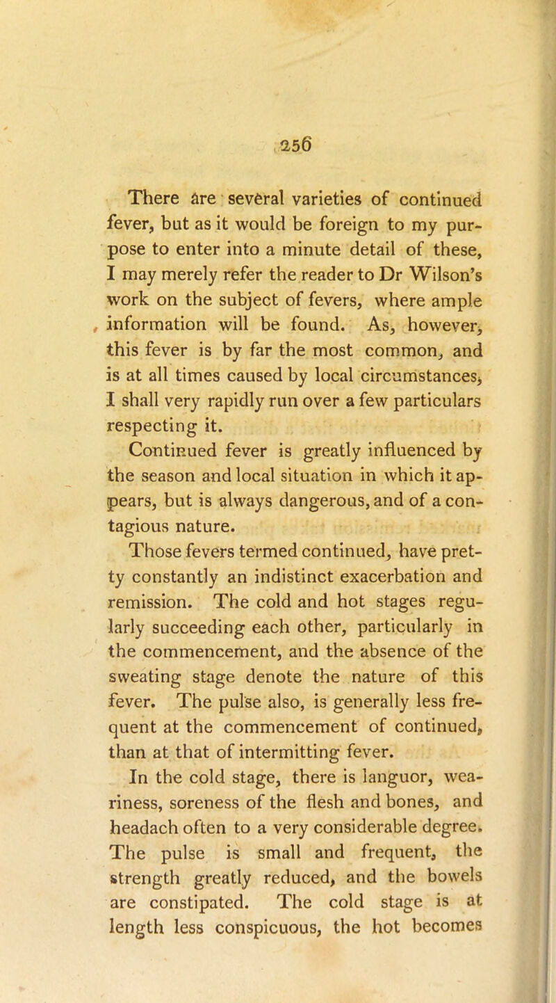 There are several varieties of continued fever, but as it would be foreign to my pur- pose to enter into a minute detail of these, I may merely refer the reader to Dr Wilson’s work on the subject of fevers, where ample , information will be found. As, however, this fever is by far the most common, and is at all times caused by local circumstances, I shall very rapidly run over a few particulars respecting it. Continued fever is greatly influenced by the season and local situation in which it ap- pears, but is always dangerous, and of a con- tagious nature. Those fevers termed continued, have pret- ty constantly an indistinct exacerbation and remission. The cold and hot stages regu- larly succeeding each other, particularly in the commencement, and the absence of the sweating stage denote the nature of this fever. The pulse also, is generally less fre- quent at the commencement of continued, than at that of intermitting fever. In the cold stage, there is languor, wea- riness, soreness of the flesh and bones, and headach often to a very considerable degree. The pulse is small and frequent, the strength greatly reduced, and the bowels are constipated. The cold stage is at length less conspicuous, the hot becomes