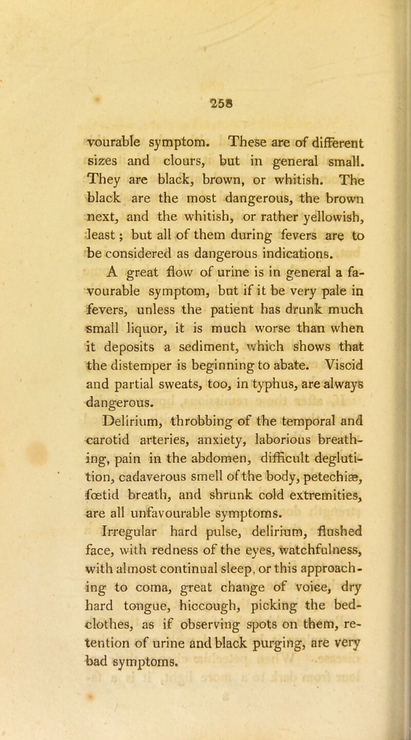 vourable symptom. These are of different sizes and clours, but in general small. They are black, brown, or whitish. The black are the most dangerous, the brown next, and the whitish, or rather yellowish, least; but all of them during fevers are to be considered as dangerous indications. A great flow of urine is in general a fa- vourable symptom, but if it be very pale in fevers, unless the patient has drunk much small liquor, it is much worse than when it deposits a sediment, which shows that the distemper is beginning to abate. Viscid and partial sweats, too, in typhus, are always dangerous. Delirium, throbbing of the temporal and carotid arteries, anxiety, laborious breath- ing, pain in the abdomen, difficult degluti- tion, cadaverous smell of the body, petechias, foetid breath, and shrunk cold extremities, are all unfavourable symptoms. Irregular hard pulse, delirium, flushed face, with redness of the eyes, watchfulness, with almost continual sleep, or this approach- ing to coma, great change of voice, dry hard tongue, hiccough, picking the bed- clothes, as if observing spots on them, re- tention of urine and black purging, are very bad symptoms.