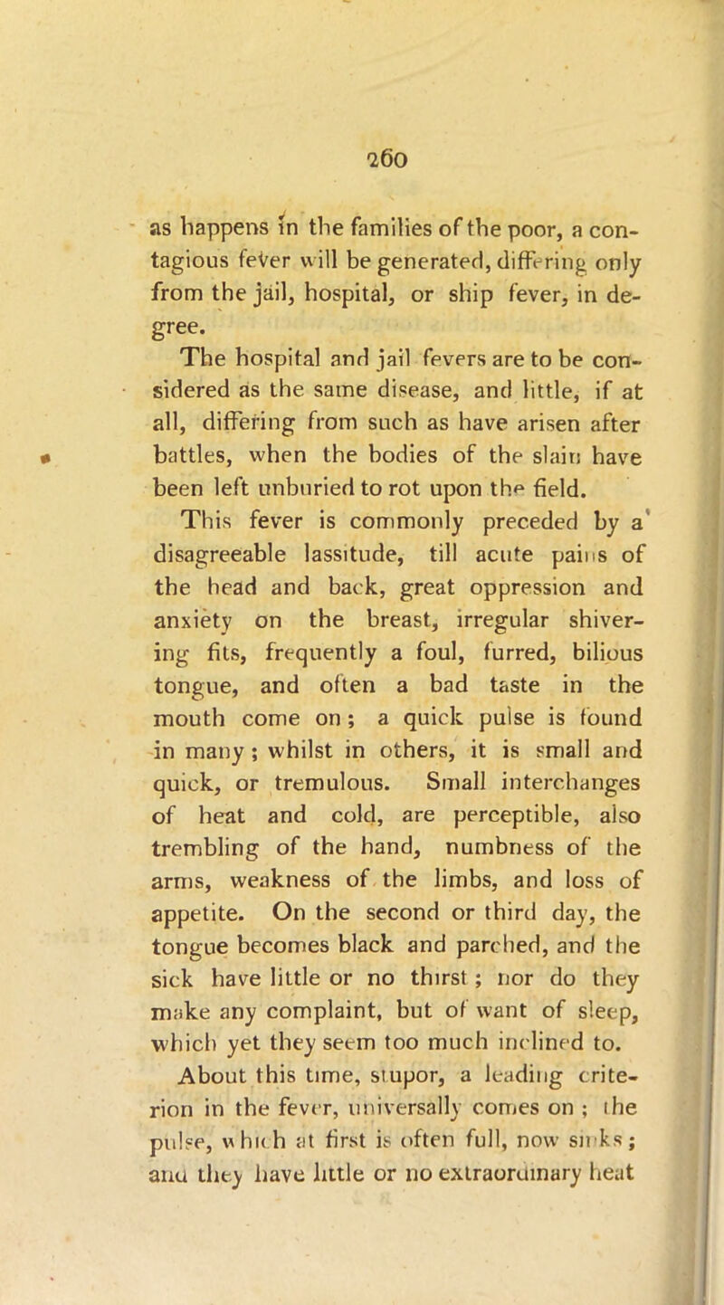 tagious fever will be generated, differing only from the jail, hospital, or ship fever, in de- gree. The hospital and jail fevers are to be con- sidered as the same disease, and little, if at all, dithering from such as have arisen after battles, when the bodies of the slain have been left unburied to rot upon the field. This fever is commonly preceded by a disagreeable lassitude, till acute pains of the head and back, great oppression and anxiety on the breast, irregular shiver- ing fits, frequently a foul, furred, bilious tongue, and often a bad taste in the mouth come on; a quick pulse is found in many ; whilst in others, it is small and quick, or tremulous. Small interchanges of heat and cold, are perceptible, also trembling of the hand, numbness of the arms, weakness of the limbs, and loss of appetite. On the second or third day, the tongue becomes black and parched, and the sick have little or no thirst ; nor do they make any complaint, but of want of sleep, which yet they seem too much inclined to. About this time, stupor, a leading crite- rion in the fever, universally comes on ; the pulse, which at first is often full, now sinks; ana they have little or no extraordinary heat
