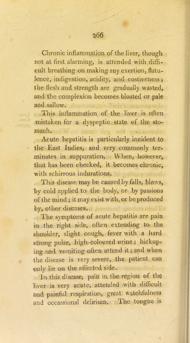 Chronic inflammation of the liver, though not at first alarming, is attended with diffi- cult breathing on making any exertion, flatu- lence, indigestion, acidity, and costiveness ; the flesh and strength are gradually wasted, and the complexion becomes bloated or pale and sallow. This inflammation of the liver is often mistaken for a dyspeptic state of the sto- mach. Acute hepatitis is particularly incident to the East Indies, and very commonly ter- minates in suppuration. When, however, that has been checked, it becomes chronic, with schirrous indurations. This disease may be caused by falls, blows, by cold applied to the body, or by passions of the mind ; it may exist with, or be produced by, other diseases. The symptoms of acute hepatitis are pain in the right side, often extending to the shoulder, slight cough, fever with a hard strong pulse, high-coloured urine ; hickup- ing and vomiting often, attend it; and when the disease is very severe, the patient can only lie on the affected side. In this disease, pain in the region of the liver is very acute, attended with difficult and painful respiration, great watchfulness and occassional delirium. The tongue is