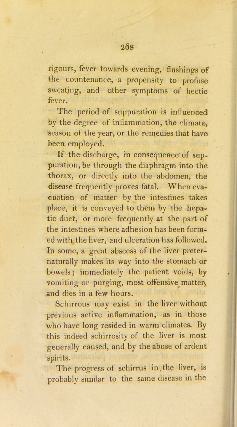 rigours, fever towards evening, flushings of the countenance, a propensity to profuse sweating, and other symptoms of hectic fever. The period of suppuration is influenced by the degree of inflammation, the climate, season of the year, or the remedies that have been employed. If the discharge, in consequence of sup- puration, be through the diaphragm into the thorax, or directly into the abdomen, the disease frequently proves fatal. When eva- cuation of matter by the intestines takes place, it is conveyed to them by the hepa- tic duct, or more frequently at the part of the intestines where adhesion has been form- ed with the liver, and ulceration has followed. In some, a great abscess of the liver preter- naturally makes its way into the stomach or bowels; immediately the patient voids, by vomiting or purging, most offensive matten, and dies in a few hours. Schirrous may exist in the liver without previous active inflammation, as in those who have long resided in warm climates. By this indeed schirrosity of the liver is most generally caused, and by the abuse of ardent spirits. The progress of schirrus in,the liver, is probably similar to the same disease in the