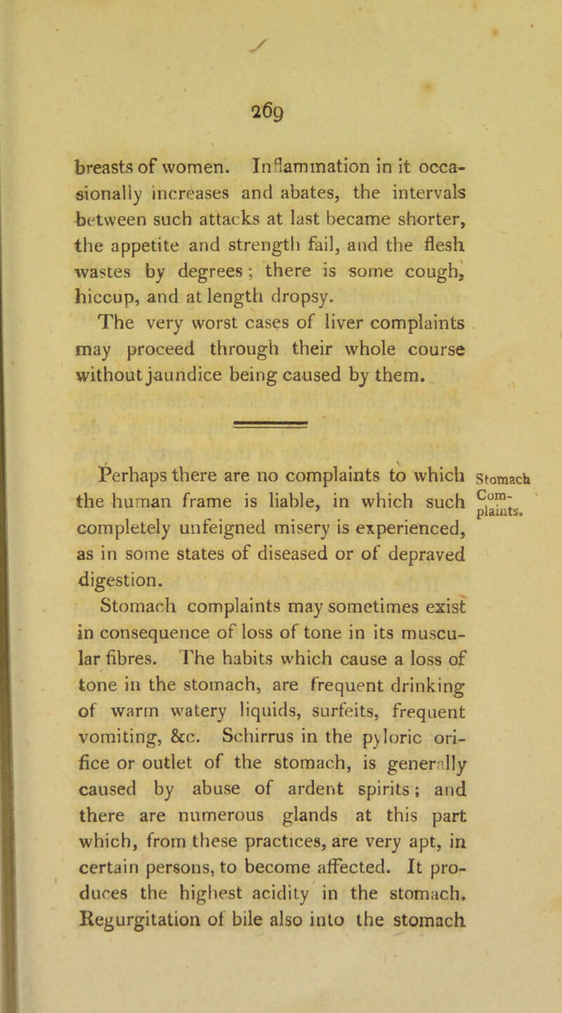 269 breasts of women. In^ammation in it occa- sionally increases and abates, the intervals between such attacks at last became shorter, the appetite and strength fail, and the flesh wastes by degrees; there is some cough, hiccup, and at length dropsy. The very worst cases of liver complaints may proceed through their whole course without jaundice being caused by them. Perhaps there are no complaints to which the human frame is liable, in which such completely unfeigned misery is experienced, as in some states of diseased or of depraved digestion. Stomach complaints may sometimes exist in consequence of loss of tone in its muscu- lar fibres. The habits which cause a loss of tone in the stomach, are frequent drinking of warm watery liquids, surfeits, frequent vomiting, &c. Schirrus in the p)Ioric ori- fice or outlet of the stomach, is generally caused by abuse of ardent spirits; and there are numerous glands at this part which, from these practices, are very apt, in certain persons, to become affected. It pro- duces the highest acidity in the stomach. Regurgitation of bile also into the stomach Stomach Com-