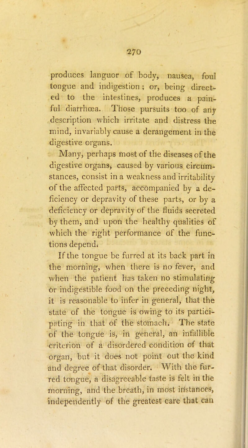 / 270 produces languor of body, nausea, foul tongue and indigestion ; or, being direct- ed to the intestines, produces a pain- ful diarrhoea. Those pursuits too of any description which irritate and distress the mind, invariably cause a derangement in the digestive organs. Many, perhaps most of the diseases of the digestive organs, caused by various circum- stances, consist in a weakness and irritability of the affected parts, accompanied by a de- ficiency or depravity of these parts, or by a deficiency or depravity of the fluids secreted by them, and upon the healthy qualities of which the right performance of the func- tions depend. If the tongue be furred at its back part in the morning, when there is no fever, and when the patient has taken no stimulating Or indigestible food on the preceding night, it is reasonable to infer in general, that the state of the tongue is owing to its partici- pating in that of the stomach. The state of the tongue is, in general, an infallible ■criterion of a disordered condition of that organ, but it does not point out the kind and degree of that disorder. With the fur- red tongue, a disagreeable taste is felt in the morning, and the breath, in most instances, independently of the greatest care that can