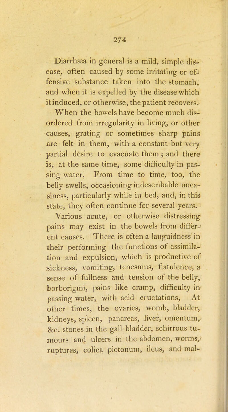 Diarrhasa in general is a mild, simple dis- ease, often caused by some irritating or of- fensive substance taken into the stomach, and when it is expelled by the disease which it induced, or otherwise, the patient recovers. When the bowels have become much dis- ordered from irregularity in living, or other causes, grating or sometimes sharp pains are felt in them, with a constant but very partial desire to evacuate them ; and there is, at the same time, some difficulty in pas- sing water. From time to time, too, the belly swells, occasioning indescribable unea- siness, particularly while in bed, and, in this state, they often continue for several years. Various acute, or otherwise distressing pains may exist in the bowels from differ-’ ent causes. There is often a languidness in their performing the functions of assimila- tion and expulsion, which is productive of sickness, vomiting, tenesmus, flatulence, a sense of fullness and tension of the belly, borborigmi, pains like cramp, difficulty in passing water, with acid eructations, At other times, the ovaries, womb, bladder, kidneys, spleen, pancreas, liver, omentum, &c. stones in the gall bladder, schirrous tu- mours and ulcers in the abdomen, worms,- ruptures, colica pictonum, ileus, and mal-