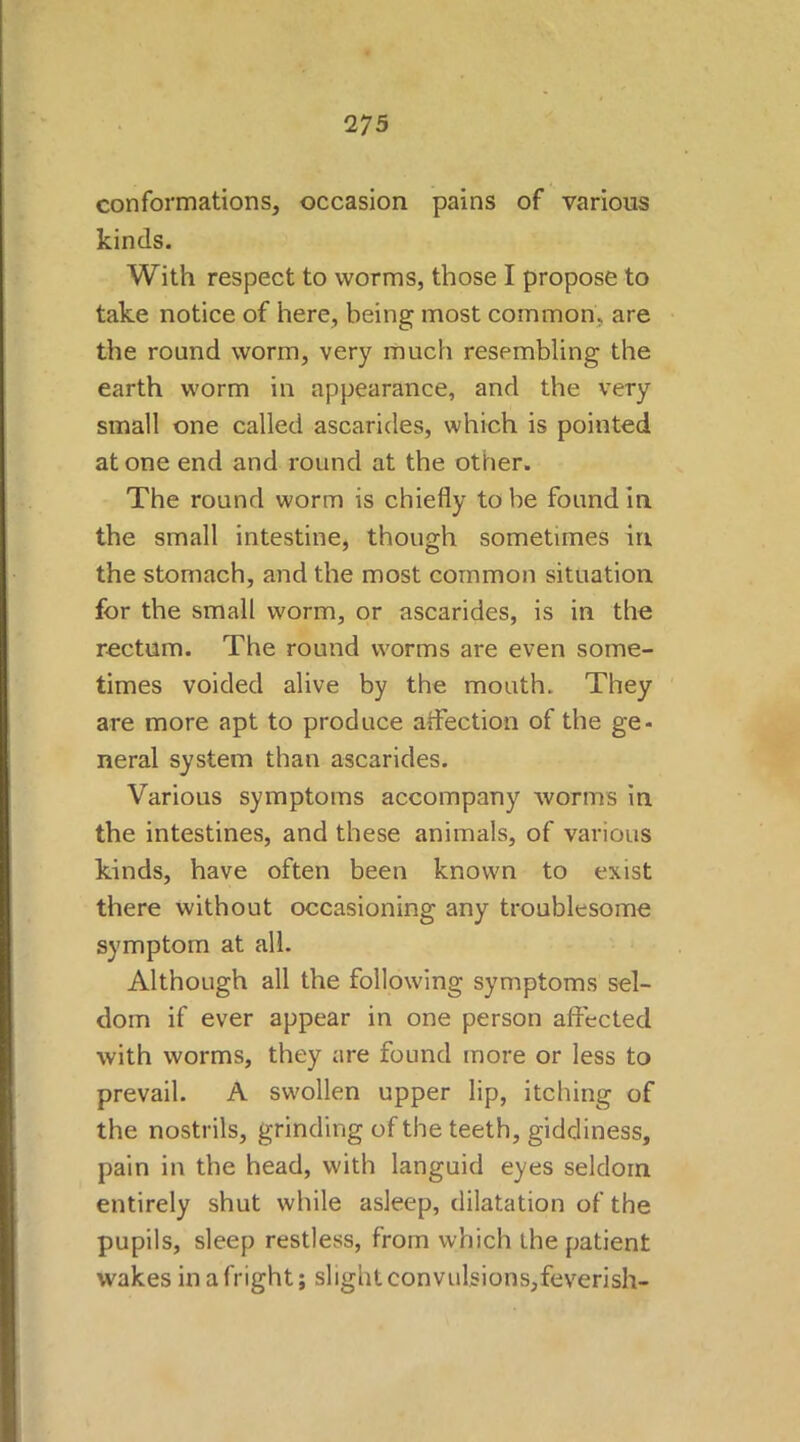 2 75 conformations, occasion pains of various kinds. With respect to worms, those I propose to take notice of here, being most common, are the round worm, very much resembling the earth worm in appearance, and the very small one called ascarides, which is pointed at one end and round at the other. The round worm is chiefly to be found in the small intestine, though sometimes in the stomach, and the most common situation for the small worm, or ascarides, is in the rectum. The round worms are even some- times voided alive by the mouth. They are more apt to produce affection of the ge- neral system than ascarides. Various symptoms accompany worms in the intestines, and these animals, of various kinds, have often been known to exist there without occasioning any troublesome symptom at all. Although all the following symptoms sel- dom if ever appear in one person affected with worms, they are found more or less to prevail. A swollen upper lip, itching of the nostrils, grinding of the teeth, giddiness, pain in the head, with languid eyes seldom entirely shut while asleep, dilatation of the pupils, sleep restless, from which the patient wakes in a fright; slight convulsions,feverish-