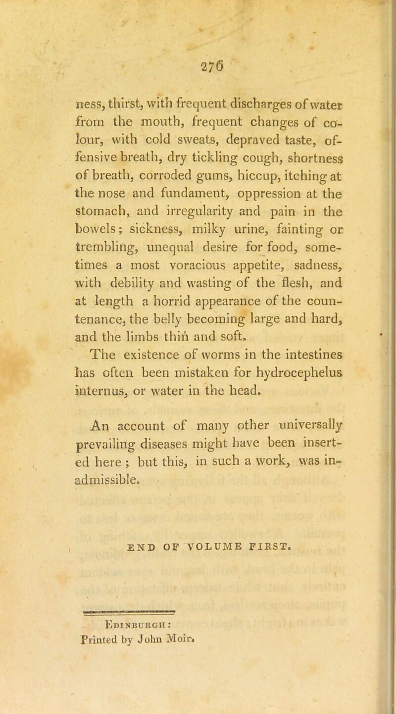 ness, thirst, with frequent discharges of water from the mouth, frequent changes of co- lour, with cold sweats, depraved taste, of- fensive breath, dry tickling cough, shortness of breath, corroded gums, hiccup, itching at the nose and fundament, oppression at the stomach, and irregularity and pain in the bowels; sickness, milky urine, fainting or trembling, unequal desire for food, some- times a most voracious appetite, sadness, with debility and wasting of the flesh, and at length a horrid appearance of the coun- tenance, the belly becoming large and hard, and the limbs thin and soft. The existence of worms in the intestines has often been mistaken for hydrocephelus internes, or water in the head. An account of many other universally prevailing diseases might have been insert- ed here ; but this, in such a work, was in- admissible. END OF VOLUME FIRST. Edinburgh : Printed by John Moir.
