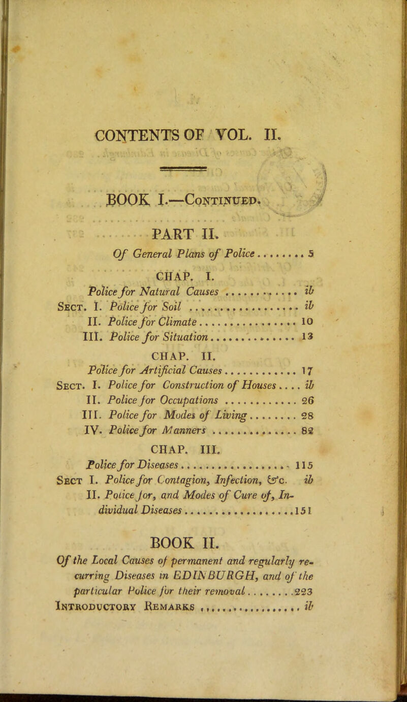 CONTENTS OF VOL. II. BOOK I.—Continued. PART II. Of General Plans of Police 5 CHAP. I. Police for Natural Causes ib Sect. I. Police for Soil ib II. Police for Climate 10 III. Police for Situation 13 CHAP. II. Police for Artificial Causes 17 Sect. I. Police for Construction of Houses .... ib II. Police J or Occupations 26 III. Police for Modes of Living 28 IV- Police for Manners 82 CHAP. III. Police for Diseases 115 Sect I. Police for Contagion, Infection, tffc ib II. PoliceJor, and Modes of Cure of, In- dividual Diseases 151 BOOK II. Of the Local Causes of permanent and regularly re- curring Diseases in EDIJS BURGH, and of the particular Police for their removal 223 Introductory Remarks ,, ib