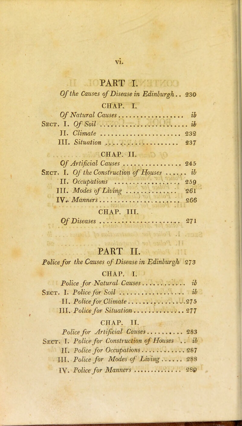 PART I. Of the Causes of Disease in Edinburgh.. 230 CHAP. E Of Natural Causes ib Sect. I. Of Soil ib II. Climate 232 III. Situation 237 CHAP. II. Of Artificial Causes 245 Sect. I. Of the Construction of Houses ...... ib II. Occupations 259 III. Modes of Living '. 261 IV* Manners t 266 CHAP. III. Of Diseases 271 PART II. Police for the Causes of Disease in Edinburgh 273 CHAP. I. Police for Natural Causes ib Sect. I. Police for Soil ib 11. Police for Climate .275 III. Police for Situation 277 CHAP. II. Police for Artificial Causes 283 Sect. T. Police for Construction of Houses .. ib II. Police for Occupations 287 III. Police for Modes of Living 288 IV. Police for Manners 28p