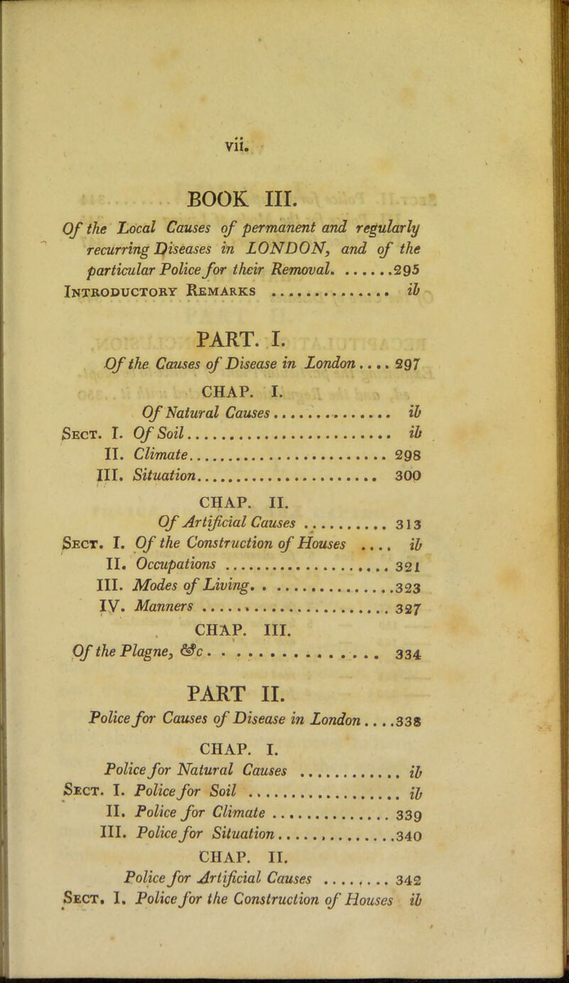 BOOK III. Of the Local Causes of permanent and regularly recurring Diseases in LONDON, and of the particular Police for their Removal 295 Introductory Remarks ib PART. I. Of the Causes of Disease in London.... 297 CHAP. I. Of Natural Causes ib Sect. I. Of Soil ib II. Climate 298 III. Situation 300 CHAP. II. Of Artificial Causes 313 Sect. I. Of the Construction of Houses .... ib II. Occupations 321 III. Modes of Living 323 IV. Manners 327 CHAP. III. Of the Plagne, &c 334 PART II. Police for Causes of Disease in London... .338 CHAP. I. Police for Natural Causes H Sect. I. Police for Soil {y II. Police for Climate 339 III. Police for Situation , 340 CHAP. II. Police for Artificial Causes 342 Sect. I. Police for the Construction of Houses ib