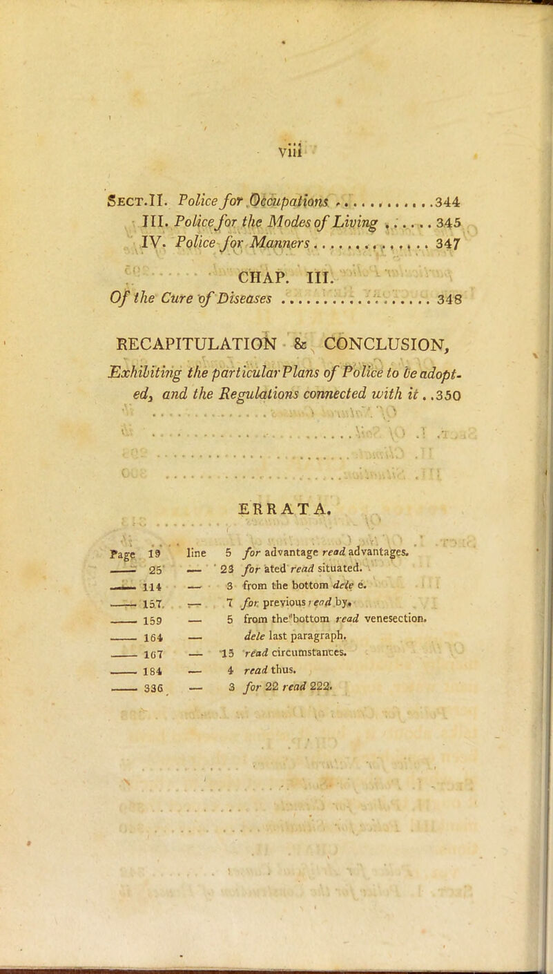 Sect.II. Police for .Occupations . 344 III. Policefor the Modes of Living ...... 345 IV. Police for Manners 347 CHAP. III. Of the Cure of Diseases ; 348 RECAPITULATION & CONCLUSION, Exhibiting the particularPlans of Police to be adopt- ed3 and the Regulations connected with it. .350 ERRATA. Page 19 line 5 for advantage read advantages. - 25 — ' 23 for ated read situated. ____ lit — 3 from the bottom dele e. 157. ;— 7 for. previous i end by, , 159 — 5 from the^bottom read venesection. 164 — dele last paragraph. 1G7 — 15 read circumstances. 184 — 4 read thus. 33S — 3 for 22 read 222.