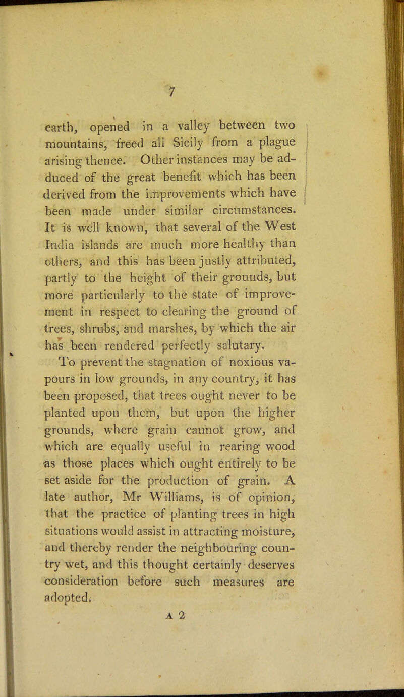 earth, opened in a valley between two mountains, freed all Sicily from a plague arising thence. Other instances may be ad- duced of the great benefit which has been derived from the improvements which have I been made under similar circumstances. It is well known, that several of the West India islands are much more healthy than others, and this has been justly attributed, partly to the height of their grounds, but more particularly to the state of improve- ment in respect to clearing the ground of trees, shrubs, and marshes, by which the air has been rendered perfectly salutary. To prevent the stagnation of noxious va- pours in low grounds, in any country, it has been proposed, that trees ought never to be planted upon them, but upon the higher grounds, where grain cannot grow, and which are equally useful in rearing wood •as those places which ought entirely to be set aside for the production of grain. A late author, Mr Williams, is of opinion, that the practice of planting trees in high situations would assist in attracting moisture^ and thereby render the neighbouring coun- try wet, and this thought certainly deserves consideration before such measures are adopted.