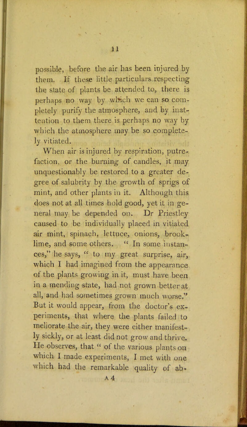 possible, before the air has been injured by them. If these little particulars respecting the state of plants be attended to, there is perhaps no way by which we can so com- pletely purify the atmosphere, and by inat- tention to them there is perhaps no way by which the atmosphere may be so complete- ly vitiated. When air is injured by respiration, putre- faction, or the burning of candles, it may unquestionably be restored to a greater de- gree of salubrity by the growth of sprigs of mint, and other plants in it. Although this does not at all times hold good, yet it in ge- neral may be depended on. Dr Priestley caused to be individually placed in vitiated air mint, spinach, lettuce, onions, brook- lime, and some others. ec In some instan- ces, he says,  to my great surprise, air, which I had imagined from the appearance of the plants growing in it, must have been in a mending state, had not grown better at all, and had sometimes grown much worse. But it would appear, from the doctor's ex- periments, that where the plants failed to meliorate the air, they were either manifest- ly sickly, or at least did not grow and thrive. He observes, that  of the various plants on which I made experiments, I met with one which had the remarkable quality of ab- A4