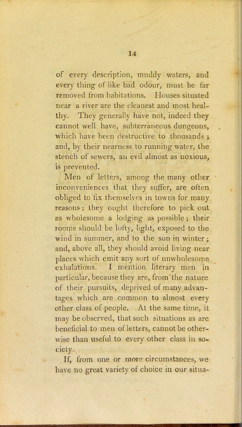 of every description, muddy waters, and every thing of like bad odour, must be far removed from habitations. Houses situated near a river are the cleanest and most heal- thy. They generally have not, indeed they cannot well have, subterraneous dungeons, which have been destructive to thousands ; and, by their nearness to running water, the stench of sewers, an evil almost as noxious, is prevented. Men of letters, among the many other inconveniences that they suffer, are often obliged to fix themselves in towns for many reasons ; they ought therefore to pick out as wholesome a lodging as possible ; their rooms should be lofty, light, exposed to the wind in summer, and to the sun in winter; and, above all, they should avoid living near places which emit any sort of unwholesome exhalations. I mention literary men in particular, because they are, from the nature of their pursuits, deprived of many advan- tages which are common to almost every other class of people. At the same time, it may be observed, that such situations as are beneficial to men of letters, cannot be other- wise than useful to every other class in so- ciety. If, from one or more circumstances, we have no great variety of choice in our situa-