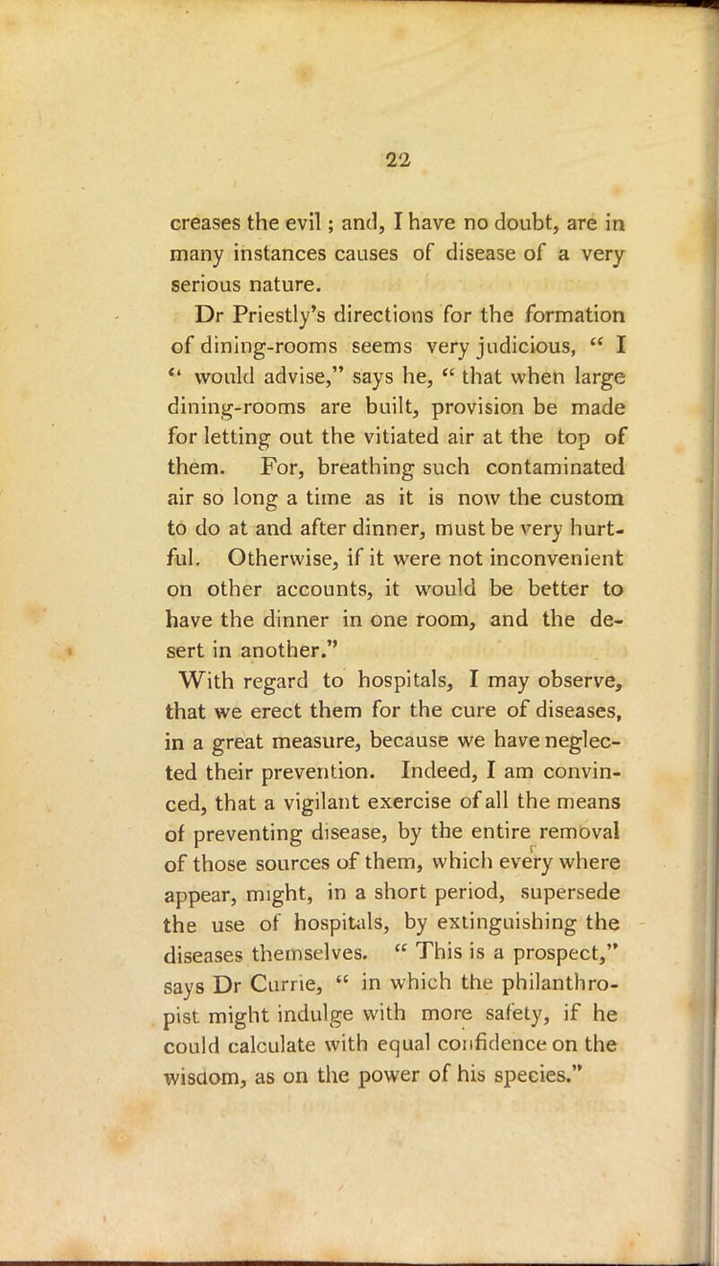 creases the evil; and, I have no doubt, are in many instances causes of disease of a very serious nature. Dr Priestly's directions for the formation of dining-rooms seems very judicious,  I  would advise, says he,  that when large dining-rooms are built, provision be made for letting out the vitiated air at the top of them. For, breathing such contaminated air so long a time as it is now the custom to do at and after dinner, must be very hurt- ful. Otherwise, if it were not inconvenient on other accounts, it would be better to have the dinner in one room, and the de- sert in another. With regard to hospitals, I may observe, that we erect them for the cure of diseases, in a great measure, because we have neglec- ted their prevention. Indeed, I am convin- ced, that a vigilant exercise of all the means of preventing disease, by the entire removal of those sources of them, which every where appear, might, in a short period, supersede the use of hospitals, by extinguishing the diseases themselves.  This is a prospect, says Dr Currie,  in which the philanthro- pist might indulge with more safety, if he could calculate with equal confidence on the wisdom, as on the power of his species.