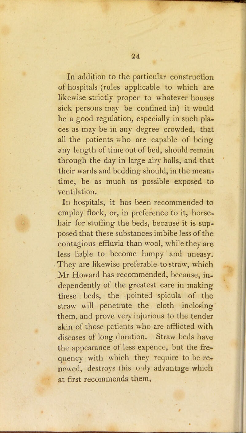 In addition to the particular construction of hospitals (rules applicable to which are likewise strictly proper to whatever houses sick persons may be confined in) it would be a good regulation, especially in such pla- ces as may be in any degree crowded, that all the patients who are capable of being any length of time out of bed, should remain through the day in large airy halls, and that their wards and bedding should, in the mean- time, be as much as possible exposed to ventilation. In hospitals, it has been recommended to employ flock, or, in preference to it, horse- hair for stuffing the beds, because it is sup- posed that these substances imbibe less of the contagious effluvia than wool, while they are less liable to become lumpy and uneasy. They are likewise preferable to straw, which Mr Howard has recommended, because, in- dependently of the greatest care in making these beds, the pointed spicula of the straw will penetrate the cloth inclosing them, and prove very injurious to the tender skin of those patients who are afflicted with diseases of long duration. Straw beds have the appearance of less expence, but the fre- quency with which they require to be re- newed, destroys this only advantage which at first recommends them.