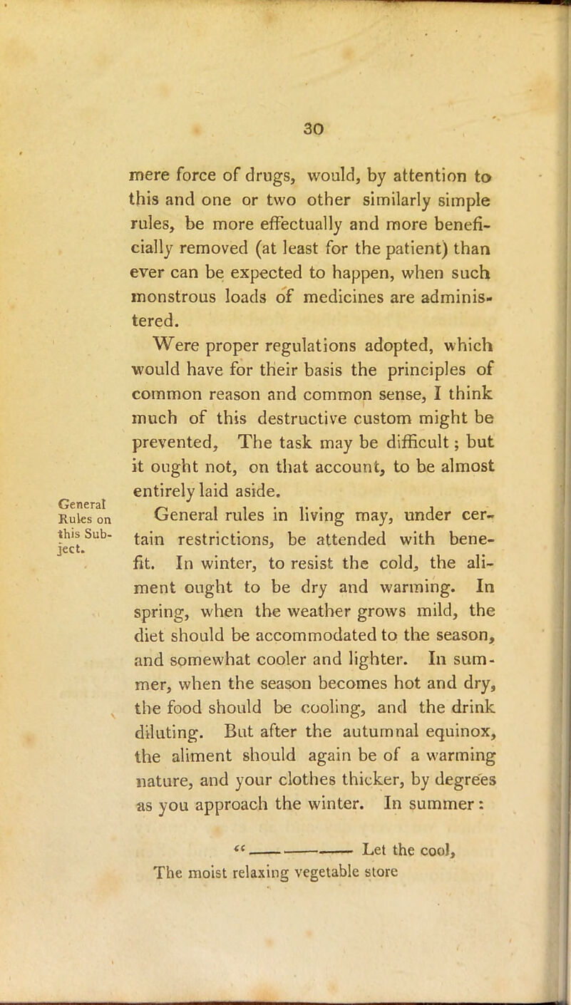mere force of drugs, would, by attention to this and one or two other similarly simple rules, be more effectually and more benefi- cially removed (at least for the patient) than ever can be expected to happen, when such monstrous loads of medicines are adminis- tered. Were proper regulations adopted, which would have for their basis the principles of common reason and common sense, I think much of this destructive custom might be prevented, The task may be difficult; but it ought not, on that account, to be almost entirely laid aside. General „ . Rules on General rules in living may, under cer- thisSub- tajn restrictions, be attended with bene- Ject« . fit. In winter, to resist the cold, the ali- ment ought to be dry and warming. In spring, when the weather grows mild, the diet should be accommodated to the season, and somewhat cooler and lighter. In sum- mer, when the season becomes hot and dry, the food should be cooling, and the drink diluting. But after the autumnal equinox, the aliment should again be of a warming nature, and your clothes thicker, by degrees as you approach the winter. In summer: « Let the cool, The moist relaxing vegetable store