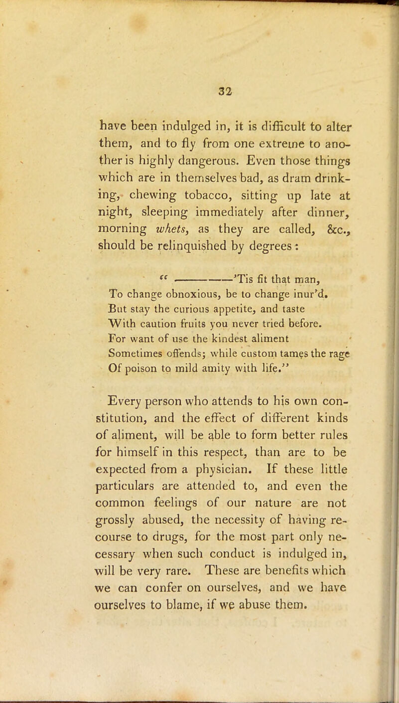 have been indulged in, it is difficult to alter them, and to fly from one extreme to ano- ther is highly dangerous. Even those things which are in themselves bad, as dram drink- ing, chewing tobacco, sitting up late at night, sleeping immediately after dinner, morning whets, as they are called, &c., should be relinquished by degrees: ft 'Tis fit that man, To change obnoxious, be to change inur'd. But stay the curious appetite, and taste With caution fruits you never tried before. For want of use the kindest aliment Sometimes offends; while custom tames the rage Of poison to mild amity with life. Every person who attends to his own con- stitution, and the effect of different kinds of aliment, will be able to form better rules for himself in this respect, than are to be expected from a physician. If these little particulars are attended to, and even the common feelings of our nature are not grossly abused, the necessity of having re- course to drugs, for the most part only ne- cessary when such conduct is indulged in, will be very rare. These are benefits which we can confer on ourselves, and we have ourselves to blame, if we abuse them.