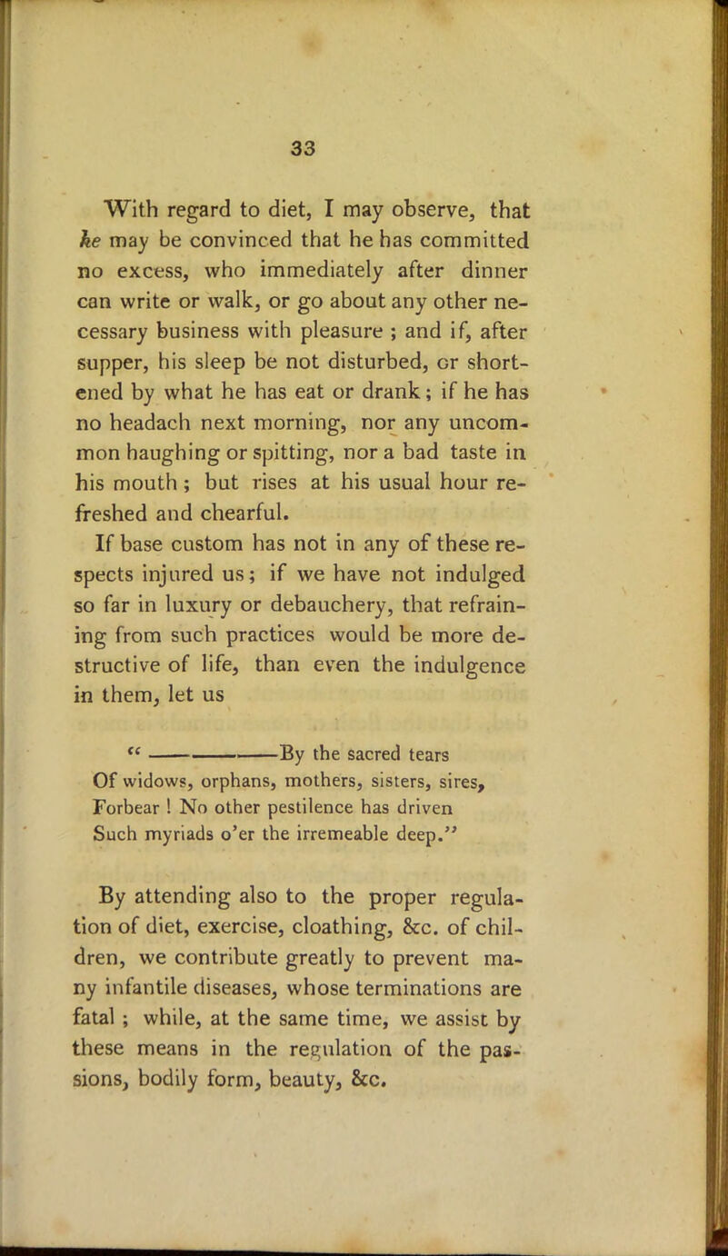 With regard to diet, I may observe, that ke may be convinced that he has committed no excess, who immediately after dinner can write or walk, or go about any other ne- cessary business with pleasure ; and if, after supper, his sleep be not disturbed, or short- ened by what he has eat or drank; if he has no headach next morning, nor any uncom- mon haughing or spitting, nor a bad taste in his mouth; but rises at his usual hour re- freshed and chearful. If base custom has not in any of these re- spects injured us; if we have not indulged so far in luxury or debauchery, that refrain- ing from such practices would be more de- structive of life, than even the indulgence in them, let us te i ■ By the sacred tears Of widows, orphans, mothers, sisters, sires, Forbear ! No other pestilence has driven Such myriads o'er the irremeable deep. By attending also to the proper regula- tion of diet, exercise, cloathing, &c. of chil- dren, we contribute greatly to prevent ma- ny infantile diseases, whose terminations are fatal ; while, at the same time, we assist by these means in the regulation of the pas- sions, bodily form, beauty, &c.