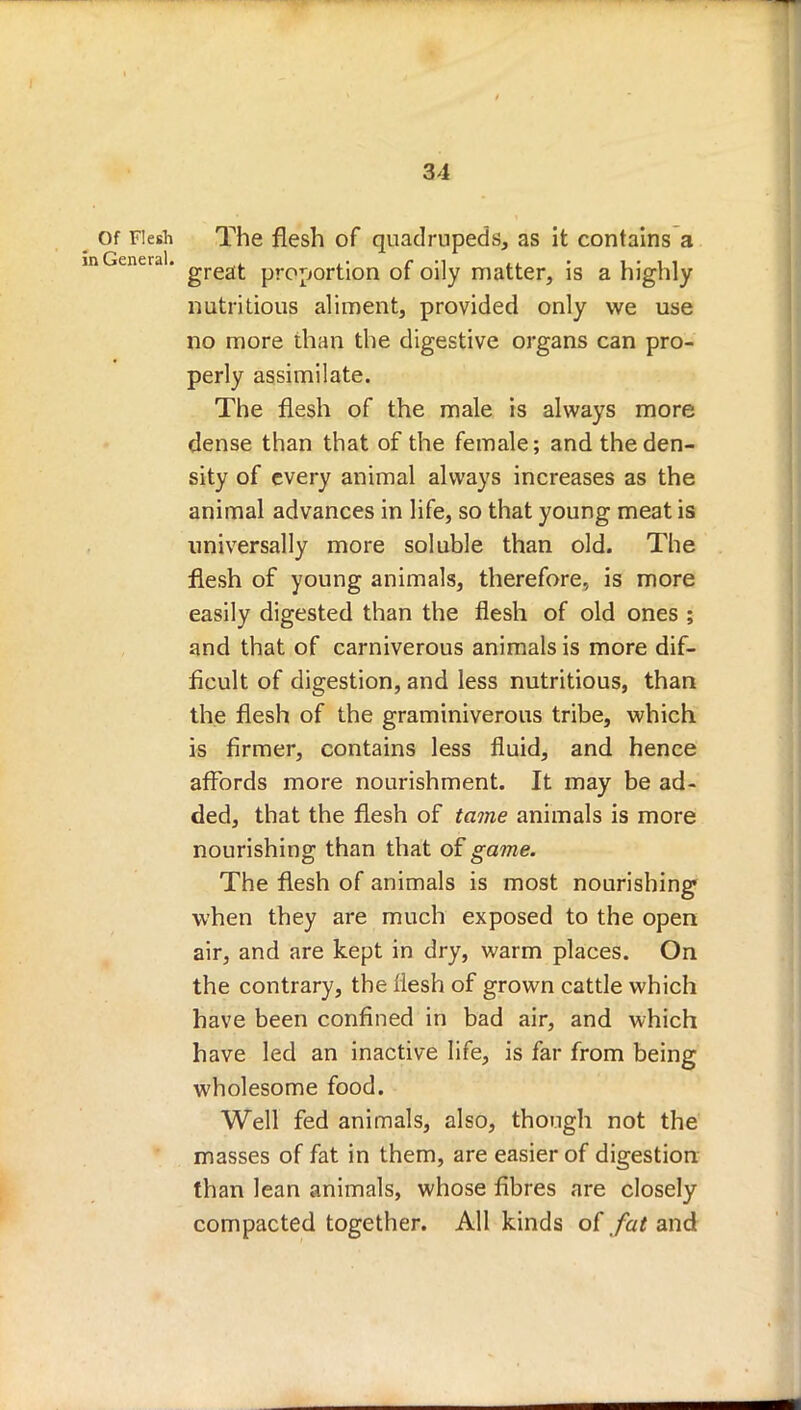 of Flesh The flesh of quadrupeds, as it contains a lGeneral. ^resL^ proportion of oily matter, is a highly nutritious aliment, provided only we use no more than the digestive organs can pro- perly assimilate. The flesh of the male is always more dense than that of the female; and the den- sity of every animal always increases as the animal advances in life, so that young meat is universally more soluble than old. The flesh of young animals, therefore, is more easily digested than the flesh of old ones ; and that of carniverous animals is more dif- ficult of digestion, and less nutritious, than the flesh of the graminiverous tribe, which is firmer, contains less fluid, and hence affords more nourishment. It may be ad- ded, that the flesh of tame animals is more nourishing than that of game. The flesh of animals is most nourishing when they are much exposed to the open air, and are kept in dry, warm places. On the contrary, the flesh of grown cattle which have been confined in bad air, and which have led an inactive life, is far from being wholesome food. Well fed animals, also, though not the masses of fat in them, are easier of digestion than lean animals, whose fibres are closely compacted together. All kinds of fat and