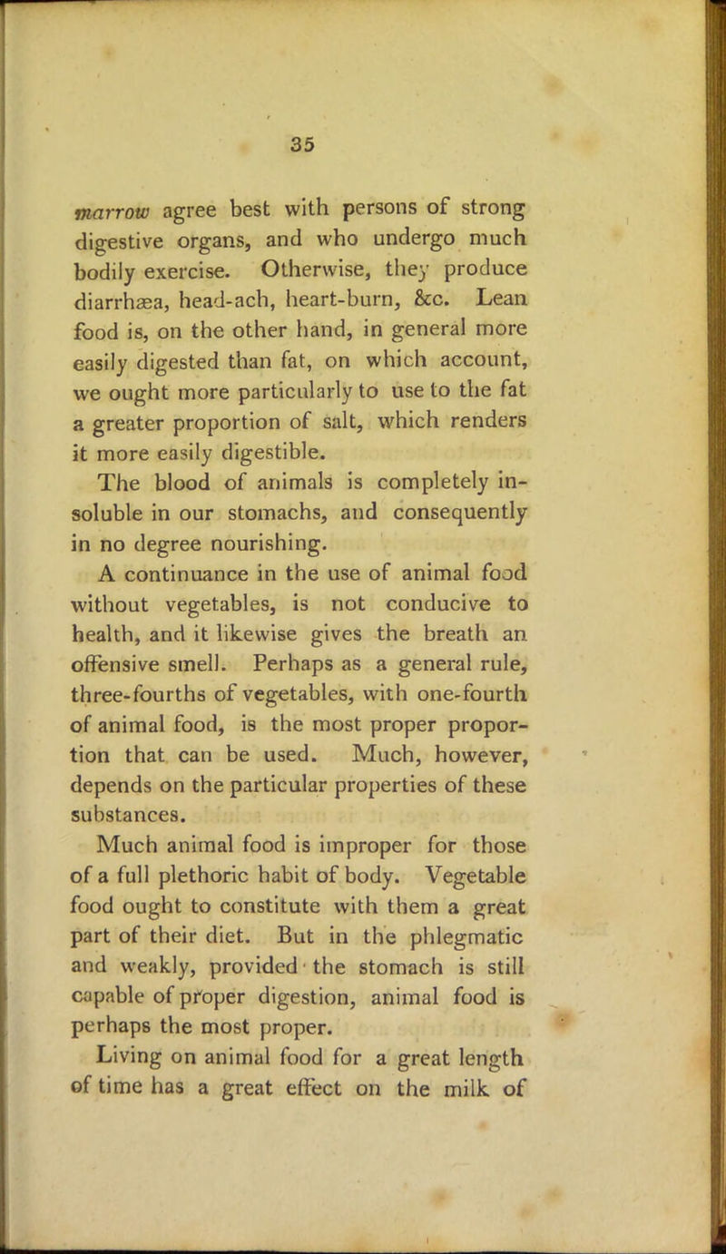 marrow agree best with persons of strong digestive organs, and who undergo much bodily exercise. Otherwise, they produce diarrhsea, head-ach, heart-burn, &c. Lean food is, on the other hand, in general more easily digested than fat, on which account, we ought more particularly to use to the fat a greater proportion of salt, which renders it more easily digestible. The blood of animals is completely in- soluble in our stomachs, and consequently in no degree nourishing. A continuance in the use of animal food without vegetables, is not conducive to health, and it likewise gives the breath an offensive smell. Perhaps as a general rule, three-fourths of vegetables, with one-fourth of animal food, is the most proper propor- tion that can be used. Much, however, depends on the particular properties of these substances. Much animal food is improper for those of a full plethoric habit of body. Vegetable food ought to constitute with them a great part of their diet. But in the phlegmatic and weakly, provided ■ the stomach is still capable of proper digestion, animal food is perhaps the most proper. Living on animal food for a great length of time has a great effect on the milk of