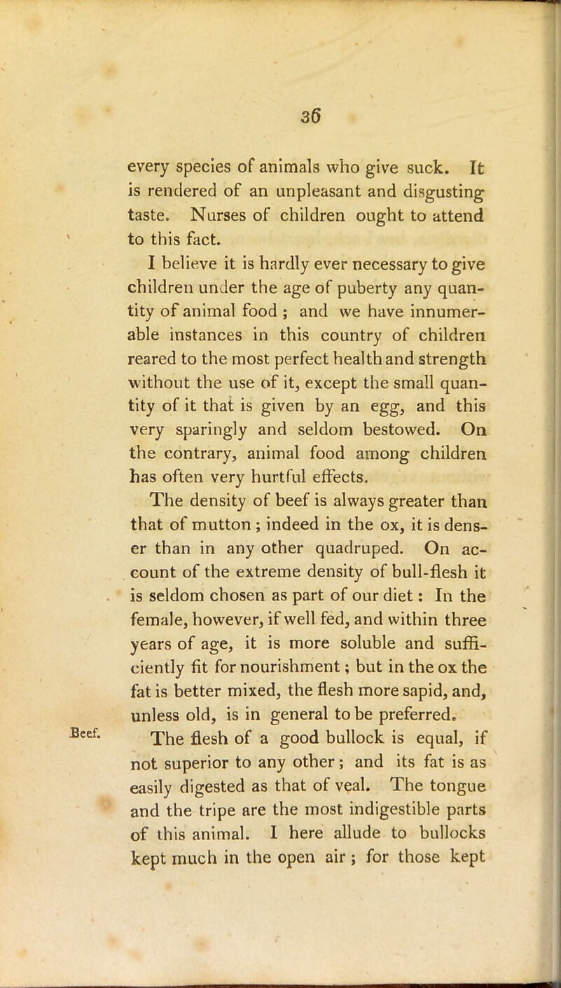 every species of animals who give suck. It is rendered of an unpleasant and disgusting taste. Nurses of children ought to attend to this fact. I believe it is hardly ever necessary to give children under the age of puberty any quan- tity of animal food ; and we have innumer- able instances in this country of children reared to the most perfect health and strength without the use of it, except the small quan- tity of it that is given by an egg, and this very sparingly and seldom bestowed. On the contrary, animal food among children has often very hurtful effects. The density of beef is always greater than that of mutton ; indeed in the ox, it is dens- er than in any other quadruped. On ac- count of the extreme density of bull-flesh it is seldom chosen as part of our diet: In the female, however, if well fed, and within three years of age, it is more soluble and suffi- ciently fit for nourishment; but in the ox the fat is better mixed, the flesh more sapid, and, unless old, is in general to be preferred. The flesh of a good bullock is equal, if not superior to any other; and its fat is as easily digested as that of veal. The tongue and the tripe are the most indigestible parts of this animal. I here allude to bullocks kept much in the open air; for those kept