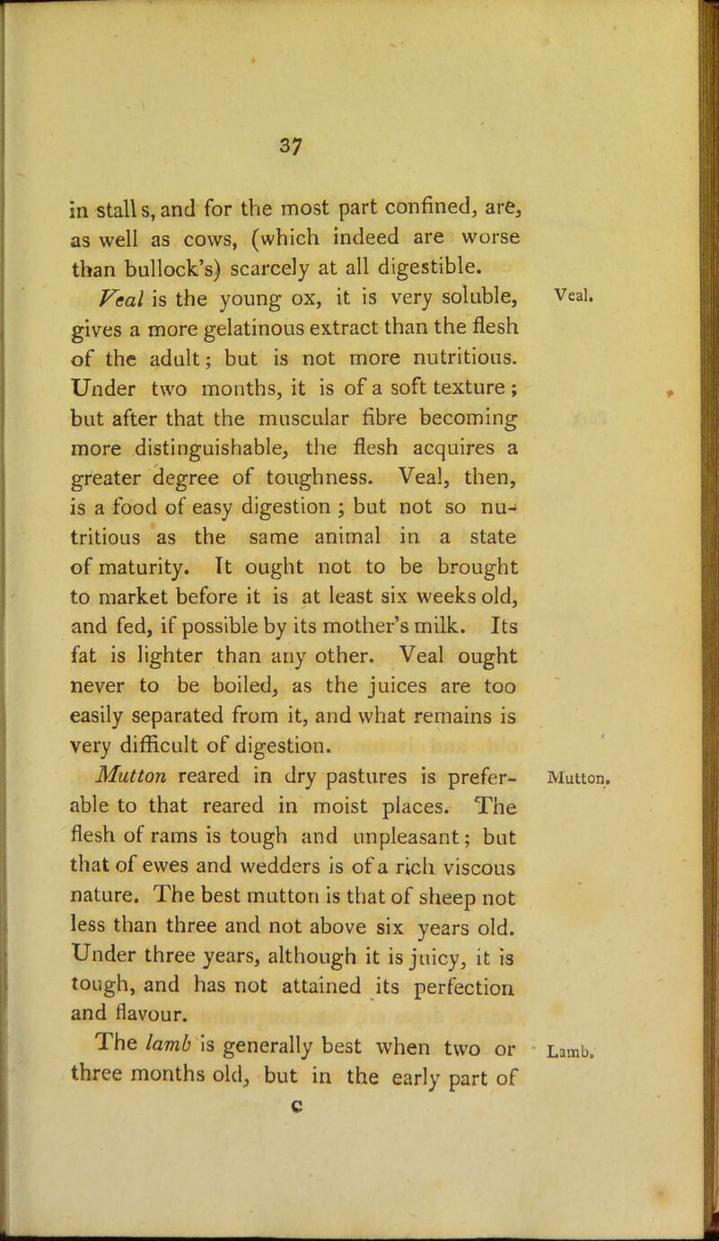 in stall s, and for the most part confined, are, as well as cows, (which indeed are worse than bullock's) scarcely at all digestible. Veal is the young ox, it is very soluble, Veal, gives a more gelatinous extract than the flesh of the adult; but is not more nutritious. Under two mouths, it is of a soft texture ; but after that the muscular fibre becoming more distinguishable, the flesh acquires a greater degree of toughness. Veal, then, is a food of easy digestion ; but not so nu-> tritious as the same animal in a state of maturity. It ought not to be brought to market before it is at least six weeks old, and fed, if possible by its mother's milk. Its fat is lighter than any other. Veal ought never to be boiled, as the juices are too easily separated from it, and what remains is very difficult of digestion. Mutton reared in dry pastures is prefer- Mutton, able to that reared in moist places. The flesh of rams is tough and unpleasant; but that of ewes and wedders is of a rich viscous nature. The best mutton is that of sheep not less than three and not above six years old. Under three years, although it is juicy, it is tough, and has not attained its perfection and flavour. The lamb is generally best when two or Lamb, three months old, but in the early part of c