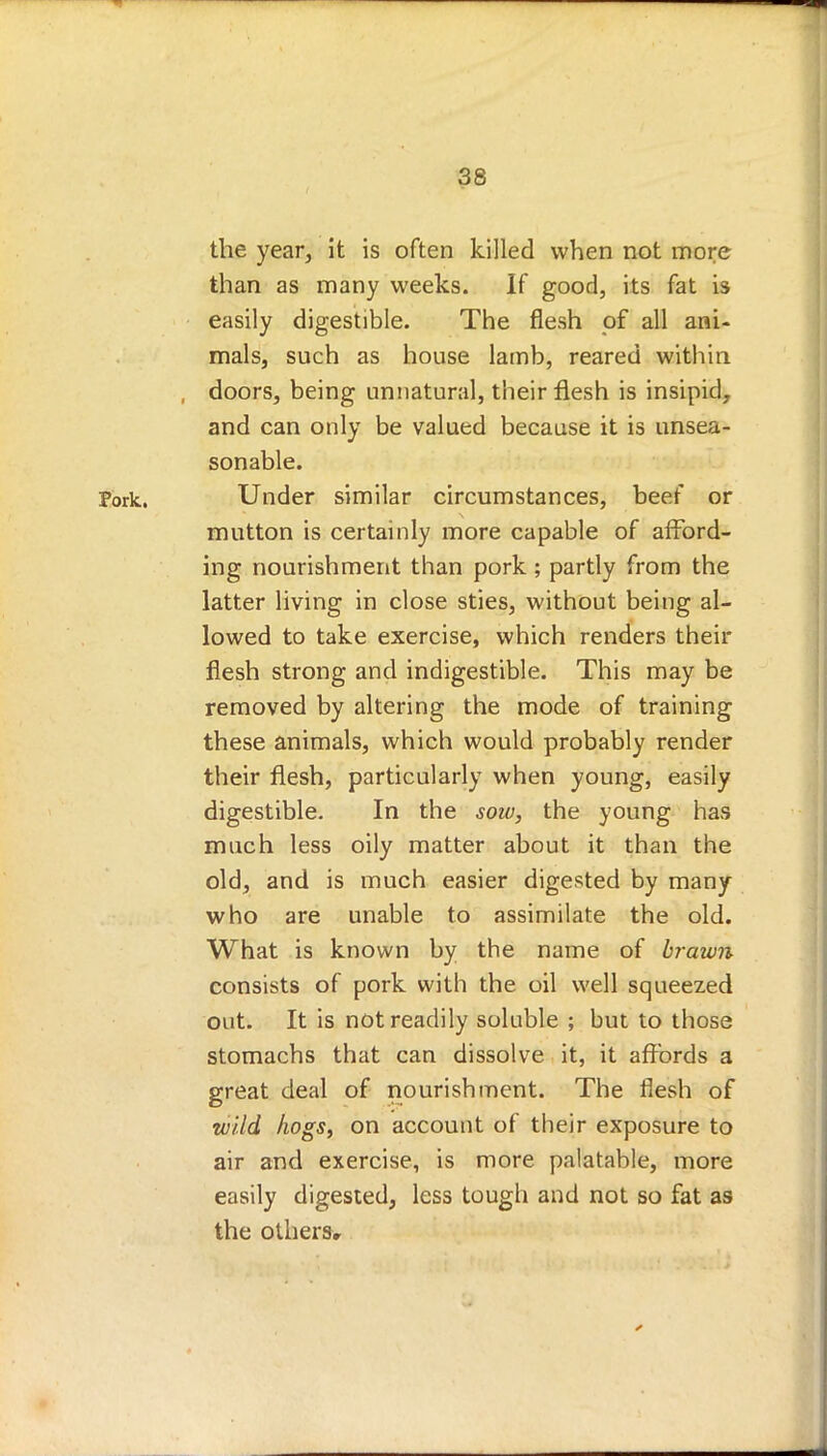 the year, it is often killed when not more than as many weeks. If good, its fat is easily digestible. The flesh of all ani- mals, such as house lamb, reared within , doors, being unnatural, their flesh is insipid, and can only be valued because it is unsea- sonable. Pork. Under similar circumstances, beef or mutton is certainly more capable of afford- ing nourishment than pork ; partly from the latter living in close sties, without being al- lowed to take exercise, which renders their flesh strong and indigestible. This may be removed by altering the mode of training these animals, which would probably render their flesh, particularly when young, easily digestible. In the sow, the young has much less oily matter about it than the old, and is much easier digested by many who are unable to assimilate the old. What is known by the name of brawn consists of pork with the oil well squeezed out. It is not readily soluble ; but to those stomachs that can dissolve it, it affords a great deal of nourishment. The flesh of wild hogs, on account of their exposure to air and exercise, is more palatable, more easily digested, less tough and not so fat as the others.
