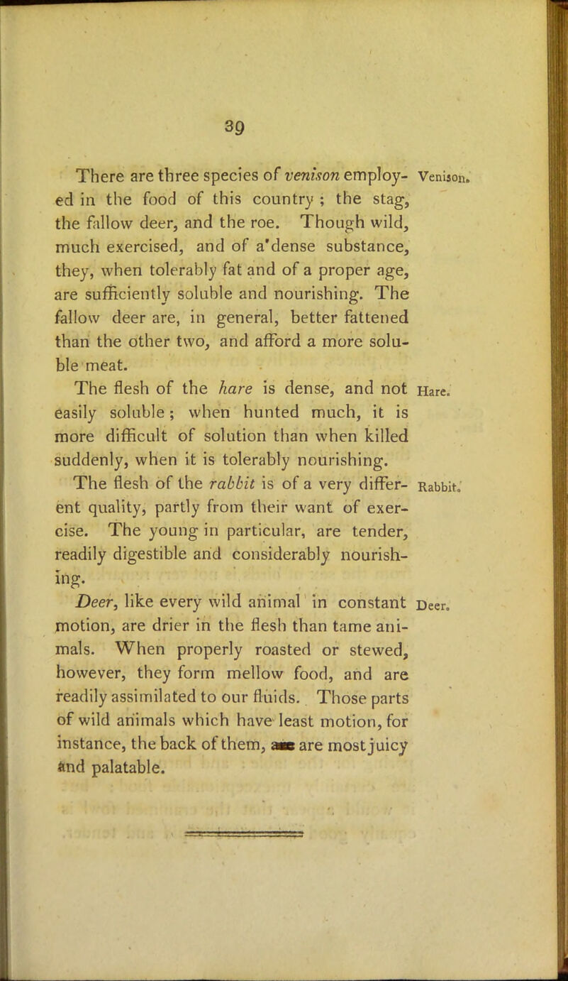 There are three species of venison employ- Venison, ed in the food of this country ; the stag, the fallow deer, and the roe. Though wild, much exercised, and of a'dense substance, they, when tolerably fat and of a proper age, are sufficiently soluble and nourishing. The fallow deer are, in general, better fattened than the other two, and afford a more solu- ble meat. The flesh of the hare is dense, and not Hare, easily soluble; when hunted much, it is more difficult of solution than when killed suddenly, when it is tolerably nourishing. The flesh of the rabbit is of a very differ- Rabbit, ent quality, partly from their want of exer- cise. The young in particular, are tender, readily digestible and considerably nourish- ing. Deer, like every wild animal in constant Deer, motion, are drier in the flesh than tame ani- mals. When properly roasted or stewed, however, they form mellow food, and are readily assimilated to our fluids. Those parts of wild animals which have least motion, for instance, the back of them, « are most juicy ftnd palatable.