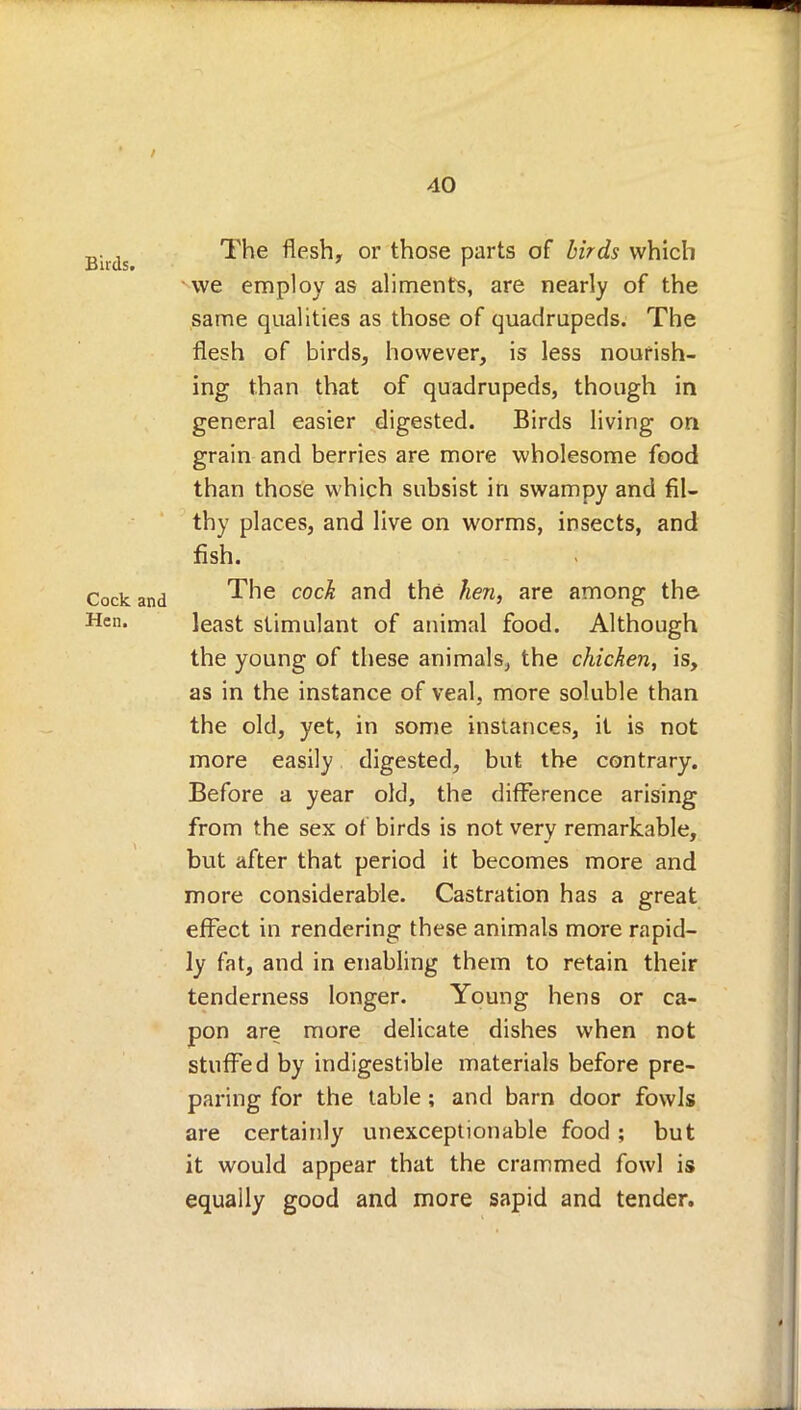 , The flesh, or those parts of birds which we employ as aliments, are nearly of the same qualities as those of quadrupeds. The flesh of birds, however, is less nourish- ing than that of quadrupeds, though in general easier digested. Birds living on grain and berries are more wholesome food than those which subsist in swampy and fil- thy places, and live on worms, insects, and fish. Cock and ^ne coc^ anc^ tn6 ^ien> are among tne Hcn- least stimulant of animal food. Although the young of these animals, the chicken, is, as in the instance of veal, more soluble than the old, yet, in some instances, it is not more easily digested, but the contrary. Before a year old, the difference arising from the sex of birds is not very remarkable, but after that period it becomes more and more considerable. Castration has a great effect in rendering these animals more rapid- ly fat, and in enabling them to retain their tenderness longer. Young hens or ca- pon are more delicate dishes when not stuffed by indigestible materials before pre- paring for the table; and barn door fowls are certainly unexceptionable food ; but it would appear that the crammed fowl is equally good and more sapid and tender.