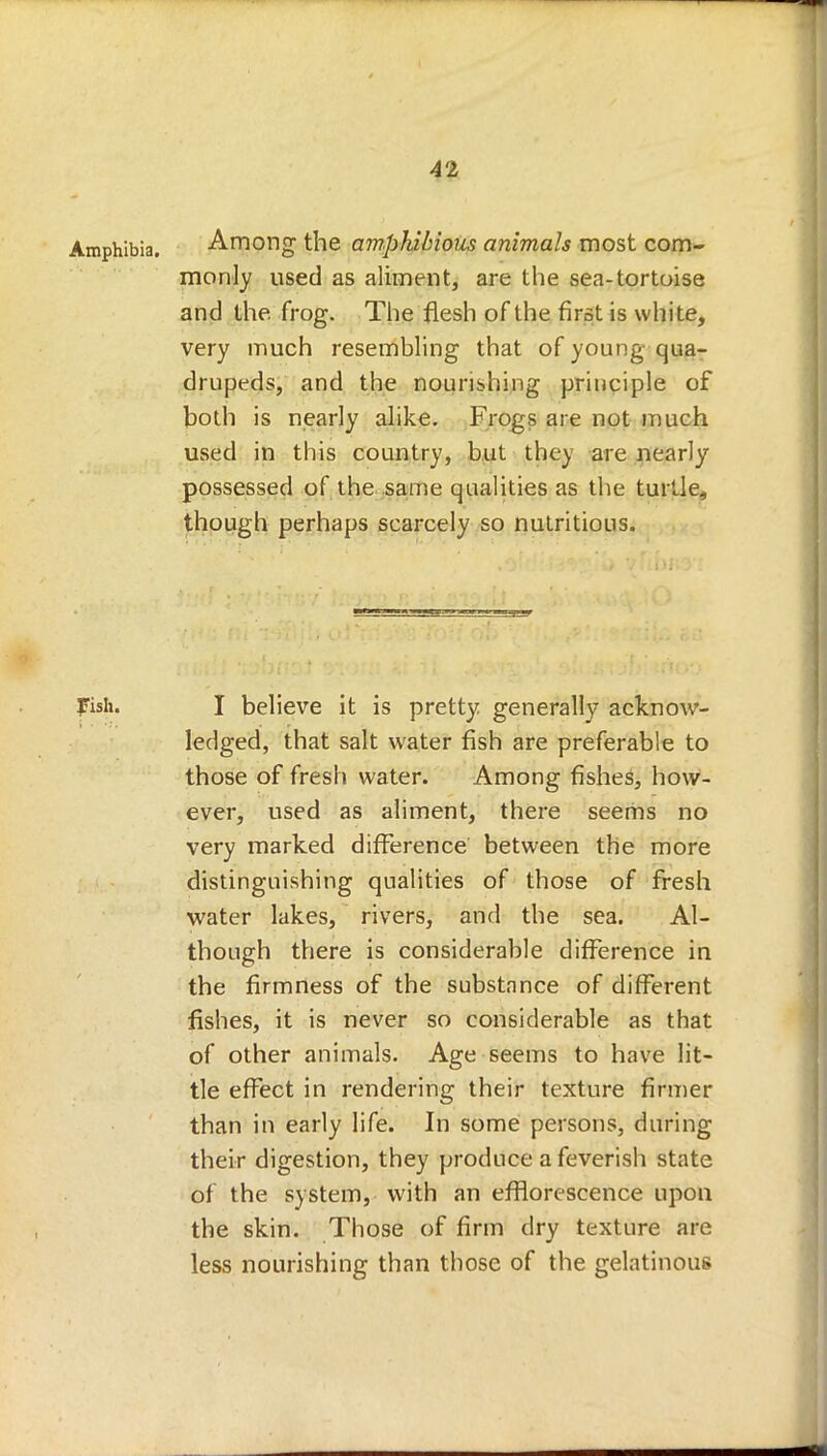 Amphibia. Among the amphibious animals most com- monly used as aliment, are the sea-tortoise and the. frog. The flesh of the first is white, very much resembling that of young qua- drupeds, and the nourishing principle of both is nearly alike. Frogs are not much used in this country, but the) are nearly possessed of the same qualities as the turtle, though perhaps scarcely so nutritious. Fish. I believe it is pretty generally acknow- ledged, that salt water fish are preferable to those of fresh water. Among fishes, how- ever, used as aliment, there seems no very marked difference between the more distinguishing qualities of those of fresh water lakes, rivers, and the sea. Al- though there is considerable difference in the firmness of the substance of different fishes, it is never so considerable as that of other animals. Age seems to have lit- tle effect in rendering their texture firmer than in early life. In some persons, during their digestion, they produce a feverish state of the system, with an efflorescence upon the skin. Those of firm dry texture are less nourishing than those of the gelatinous