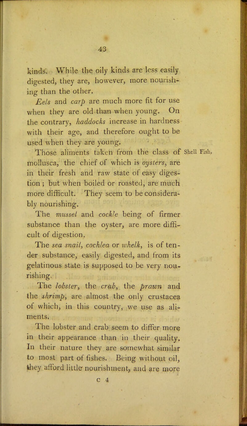 kinds. While the oily kinds are less easily digested, they are, however, more nourish- ing than the other. Eels and carp are much more fit for use when they are old than when young. On the contrary, haddocks increase in hardness with their age, and therefore ought to be used when they are young. Those aliments taken from the class of Shell Fish, mollusca, the chief of which is oysters, are in their fresh and raw state of easy diges- tion ; but when boiled or roasted, are much more difficult. They seem to be considera- bly nourishing. The mussel and cockle being of firmer substance than the oyster, are more diffi- cult of digestion. The sea snail, cochlea or whelk, is of ten- der substance, easily digested, and from its gelatinous state is supposed to be very nou- rishing, The lobster, the crab, the prawn and the shrimp, are almost the only Crustacea of which, in this country, we use as ali- ments. The lobster and crab seem to differ more in their appearance than in their quality. In their nature they are somewhat similar to most part of fishes. Being without oil, fchey afford little nourishment, and are more c 4