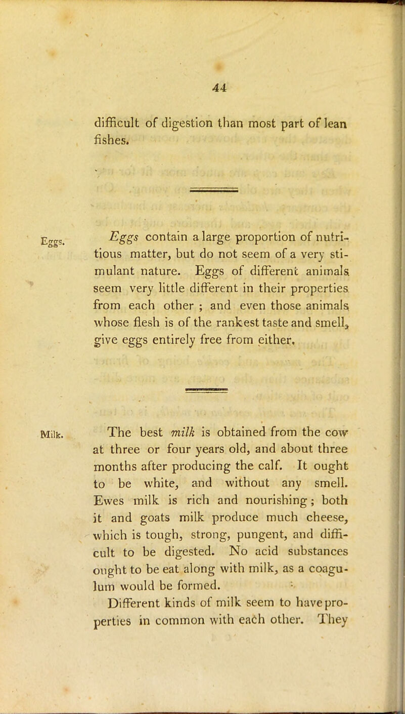 difficult of digestion than most part of lean fishes. Eggs contain a large proportion of nutri- tious matter, but do not seem of a very sti- mulant nature. Eggs of different animals seem very little different in their properties from each other ; and even those animals, whose flesh is of the rankest taste and smelly give eggs entirely free from either. Milk. The best milk is obtained from the cow at three or four years old, and about three months after producing the calf. It ought to be white, and without any smell. Ewes milk is rich and nourishing; both it and goats milk produce much cheese, which is tough, strong, pungent, and diffi- cult to be digested. No acid substances ought to be eat along with milk, as a coagu- lum would be formed. Different kinds of milk seem to have pro- perties in common with each other. They