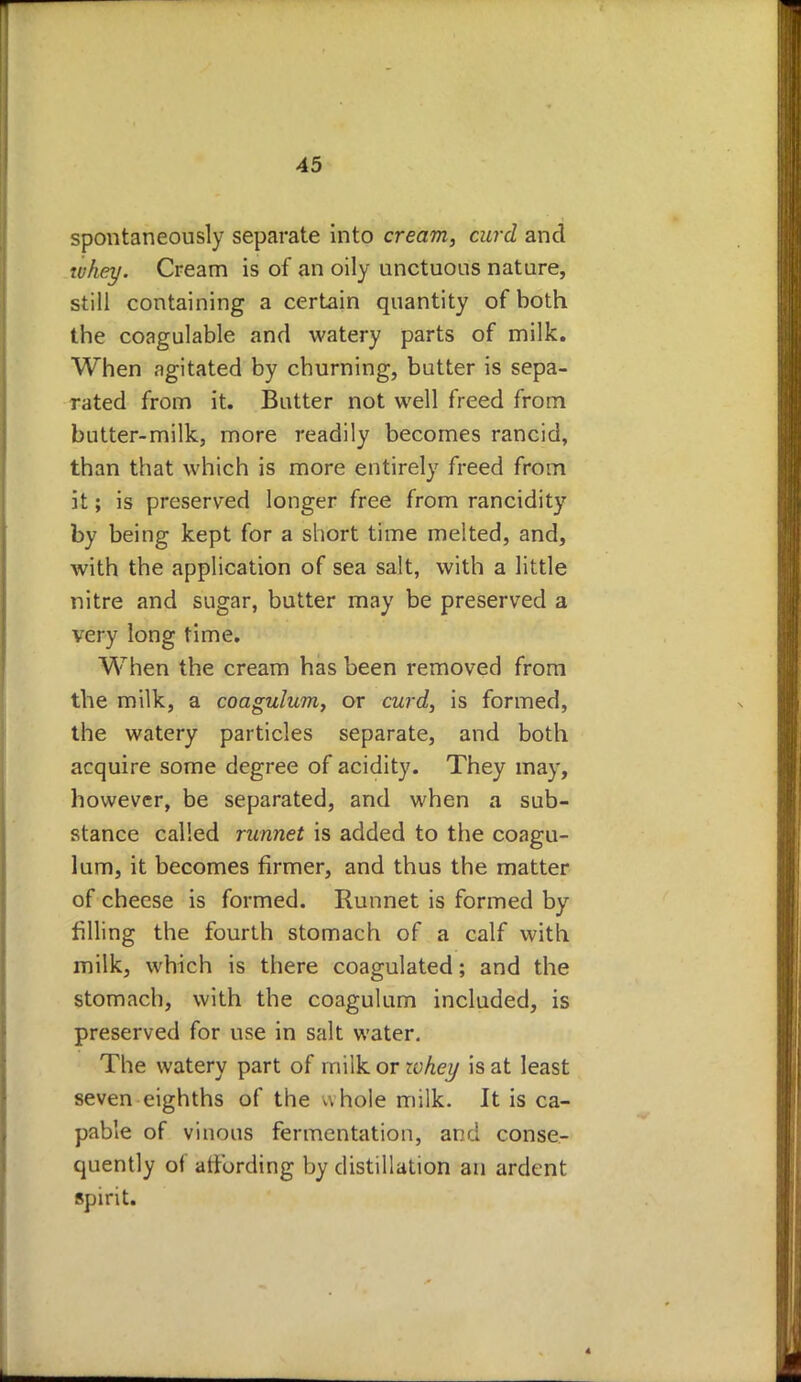 spontaneously separate into cream, curd and whey. Cream is of an oily unctuous nature, still containing a certain quantity of both the coagulable and watery parts of milk. When agitated by churning, butter is sepa- rated from it. Butter not well freed from butter-milk, more readily becomes rancid, than that which is more entirely freed from it; is preserved longer free from rancidity by being kept for a short time melted, and, with the application of sea salt, with a little nitre and sugar, butter may be preserved a very long time. When the cream has been removed from the milk, a coagulum, or curd, is formed, the watery particles separate, and both acquire some degree of acidity. They may, however, be separated, and when a sub- stance called runnet is added to the coagu- lum, it becomes firmer, and thus the matter of cheese is formed. Runnet is formed by filling the fourth stomach of a calf with milk, which is there coagulated; and the stomach, with the coagulum included, is preserved for use in salt water. The watery part of milk or lohey is at least seven eighths of the uhole milk. It is ca- pable of vinous fermentation, and conse- quently of atfording by distillation an ardent spirit.