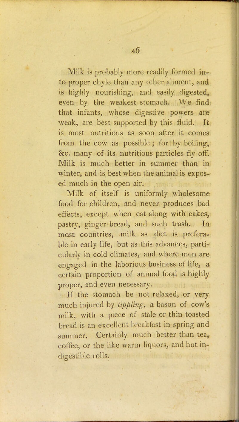 4(5 Milk is probably more readily formed in- to proper chyle than any other aliment, and is highly nourishing, and easily digested, even by the weakest stomach. We find that infants, whose digestive powers are weak, are best supported by this fluid. It is most nutritious as soon after it comes from the cow as possible ; for by boiling, &c. many of its nutritious particles fly off. Milk is much better in summer than in winter, and is best when the animal is expos- ed much in the open air. Milk of itself is uniformly wholesome food for children, and never produces bad effects, except when eat along with cakes, pastry, ginger-bread, and such trash. In most countries, milk as diet is prefera- ble in early life, but as this advances, parti- cularly in cold climates, and where men are engaged in the laborious business of life, a certain proportion of animal food is highly proper, and even necessary. If the stomach be not relaxed, or very much injured by tippling, a bason of cow's milk, with a piece of stale or thin toasted bread is an excellent breakfast in spring and summer. Certainly much better than tea, coffee, or the like warm liquors, and hot in- digestible rolls.