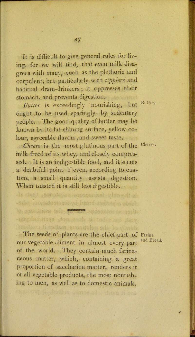 It is difficult to give general rules for liv- ing, for we will find, that even milk disa- grees with many, such as the plethoric and corpulent, but particularly with tipplers and habitual dram-drinkers ; it oppresses their stomach, and prevents digestion. Butter is exceedingly nourishing, but Bu!tcr* ought,to be used sparingly by sedentary people. The good quality of butter may be known by its fat shining surface, yellow co- lour, agreeable flavour, and sweet taste. Cheese is the most glutinous part of the cheese* milk freed of its whey, and closely compres- sed. It is an indigestible food, and it seems a doubtful point if even, according to cus- tom, a small quantity assists digestion. When toasted it is still less digestible. The seeds of plants are the chief part of Farina our vegetable aliment in almost every part and Bl of the world. They contain much farina- ceous matter, which, containing a great proportion of saccharine matter, renders it of all vegetable products, the most nourish- ing to men, as well as to domestic animals.