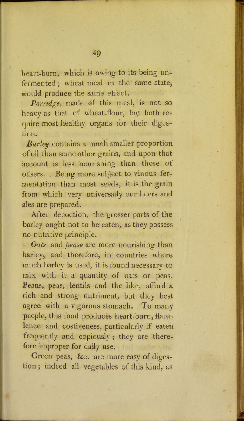 heart-burn, which is owing to its being un- fermented ; wheat meal in the same state, would produce the same effect. Porridge, made of this meal, is not so heavy as that of wheat-flour, bu,t both re- quire most healthy organs for their diges- tion. Barley contains a much smaller proportion of oil than some other grains, and upon that account is less nourishing than those ot others. Being more subject to vinous fer- mentation than most seeds, it is the grain from which very universally our beers and ales are prepared. After decoction* the grosser parts of the barley ought not to be eaten> as they possess no nutritive principle. Oats and pease are more nourishing than barley* and therefore, in countries where much barley is used, it is found necessary to mix with it a quantity of oats or peas. Beans, peas, lentils and the like, afford a rich and strong nutriment, but they best agree with a vigorous stomach. To many people, this food produces heart-burn, flatu- lence and costiveness, particularly if eaten frequently and copiously ; they are there- fore improper for daily use. Green peas, &c. are more easy of diges- tion ; indeed all vegetables of this kind, as