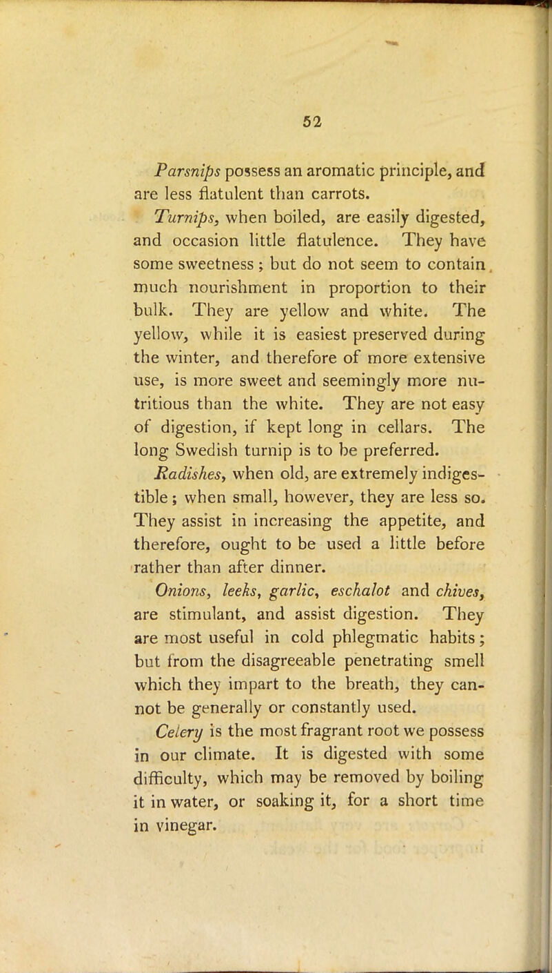 Parsnips possess an aromatic principle, and are less flatulent than carrots. Turnips, when boiled, are easily digested, and occasion little flatulence. They have some sweetness ; but do not seem to contain much nourishment in proportion to their bulk. They are yellow and white. The yellow, while it is easiest preserved during the winter, and therefore of more extensive use, is more sweet and seemingly more nu- tritious than the white. They are not easy of digestion, if kept long in cellars. The long Swedish turnip is to be preferred. Radishes, when old, are extremely indiges- tible ; when small, however, they are less so. They assist in increasing the appetite, and therefore, ought to be used a little before rather than after dinner. Onions, leeks, garlic, eschalot and chiveSy are stimulant, and assist digestion. They are most useful in cold phlegmatic habits; but from the disagreeable penetrating smell which they impart to the breath, they can- not be generally or constantly used. Celery is the most fragrant root we possess in our climate. It is digested with some difficulty, which may be removed by boiling it in water, or soaking it, for a short time in vinegar.